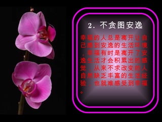 2 . 不贪图安逸 幸福的人总是离开让自己感到安逸的生活环境，幸福有时是离开了安逸生活才会积累出的感觉，从来不求改变的人自然缺乏丰富的生活经验，也就难感受到幸福。 