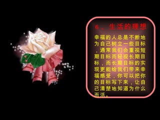 6 、生活的理想 幸福的人总是不断地为自己树立一些目标，通常我们会重视短期目标而轻视长期目标，而长期目标的实现更能给我们带来幸福感受，你可以把你的目标写下来，让自己清楚地知道为什么而活。 