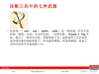 诊断工具中的七种武器 孔雀翎 —  ash 、 awr 、 addm 、 addr ：是一种暗器，但又不是暗器。悄然，自动，不动声色间，一切皆在握。 Oracle 在 10g 开始，推出了一系列自动化、智能化的工具，虽然这些工具在以前或多或少都有相似的影子，但功能的增强、理念的增强，造就了这些以前所不具备的新工具。 