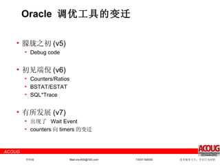 Oracle  调优工具的变迁 朦胧之初 (v5) Debug code 初见端倪 (v6) Counters/Ratios BSTAT/ESTAT SQL*Trace 有所发展 (v7) 出现了  Wait Event counters 向 timers 的变迁 