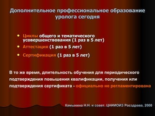 Дополнительное профессиональное образование уролога сегодня Циклы  общего и тематического усовершенствования (1 раз в 5 лет) Аттестация  (1 раз в 5 лет) Сертификация  (1 раз в 5 лет) В то же время, длительность обучения для периодического подтверждения повышения квалификации, получения или подтверждения сертификата -  официально не регламентирована Камынина Н.Н. и соавт. ЦНИИОИЗ Росздрава, 2008 