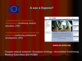 А как в Европе? -  продолженное медицинское образование  (continuing medical education, CME) -  продолженное профессиональное развитие  (continuing professional development, CPD) www.eu-acme.org Создан новый комитет: European Urology - Accredited Continuing Medical Education (EU-ACME)  