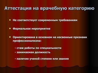 Аттестация на врачебную категорию Не соответствует современным требованиям Формальное мероприятие Ориентирована в основном на косвенные признаки профессионализма: - стаж работы по специальности - занимаемая должность - наличие ученой степени или звания   