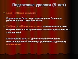 Подготовка уролога (5-лет) 1 год  –  «Общая хирургия»   Клиническая база  - многопрофильная больница, работающая по скорой помощи 2 и 3 год  –  «Общая урология»  - методы диагностики, оперативное и консервативное лечение урологических заболеваний Клинические базы  –  урологическое отделение многопрофильной больницы (приемное отделение),  поликлиника   