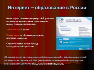 Интернет – образование в России «Интернет-   центр дистанционного образования врачей»,  к афедра клинической фармакологии Смоленской ГМА (ККФ) и НИИ антимикробной химиотерапии Смоленской ГМА (НИИАХ)  http://www.antibiotic.ru/rus/re/  В некоторых обучающих центрах Р Ф  успешно проводится заочно-очные тематические циклы усовершенствования.  Заочная часть   -  on-line О чн ая  часть   -  в обучающ ем  центр е , итоговые экзамены .  О существляется выезд бригад  преподавателей в регионы. 