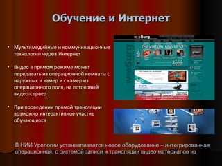 Обучение и Интернет М ультимедийные и коммуникационные технологии  через  Интернет Видео в прямом режиме может передавать из операционной комнаты с наружных и камер и с камер из операционного поля, на потоковый видео-сервер При проведении прямой трансляции возможно интерактивное участие обучающихся В НИИ Урологии устанавливается новое оборудование – интегрированная операционная, с системой записи и трансляции видео материалов из 