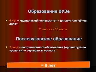 Образование ВУЗе 6 лет  – медицинский университет – диплом «лечебное дело» Урология -  36  часов Послевузовское образование 2 года  – постдипломного образования (ординатура по урологии) – сертификат уролога = 8 лет 