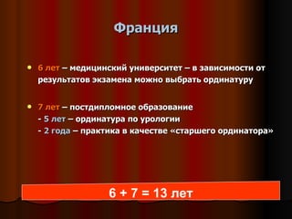 Франция 6 лет  – медицинский университет – в зависимости от результатов экзамена можно выбрать ординатуру 7  лет  – постдипломное образование -  5 лет  – ординатура по урологии -  2 года  – практика в качестве «старшего ординатора» 6 + 7  = 1 3  лет 