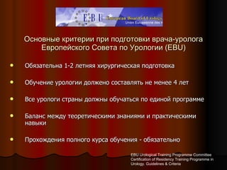 Основные критерии при подготовки врача-уролога Европейского Совета по Урологии ( EBU ) Обязательна 1-2 летняя хирургическая подготовка Обучение урологии должено составлять не менее 4 лет Все урологи страны должны обучаться по единой программе Баланс между теоретическими знаниями и практическими навыки Прохождения полного курса обучения - обязательно EBU Urological Training Programme Committee Certification of Residency Training Programme in Urology. Guidelines & Criteria 
