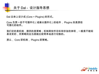 关于 Dal -  设计指导思想 Dal 总体上设计成 (Core + Plugins) 的形式。 Core 负责一些不可插件化 ( 或难以插件化 ) 的组件， Plugins 则是那些 可插化的组件。 我们定的是机制，提供的是策略；机制是软件目标和宗旨的体现，一般是不能轻易改变的，而策略则应当是能比较简单地进行切换的。 那么， Core 即机制， Plugins 即策略。 
