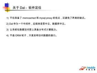 关于 Dal -  软件定位 1)  不但具备了 memcached 和 mysql proxy 的优点，还避免了两者的缺点。 2) Dal 作为一个中间件，应保持语言中立、数据库中立。 3)  让系统在数据访问层上具备分布式计算能力。 4)  不造 ORM 轮子，只是发明访问数据的接口。  