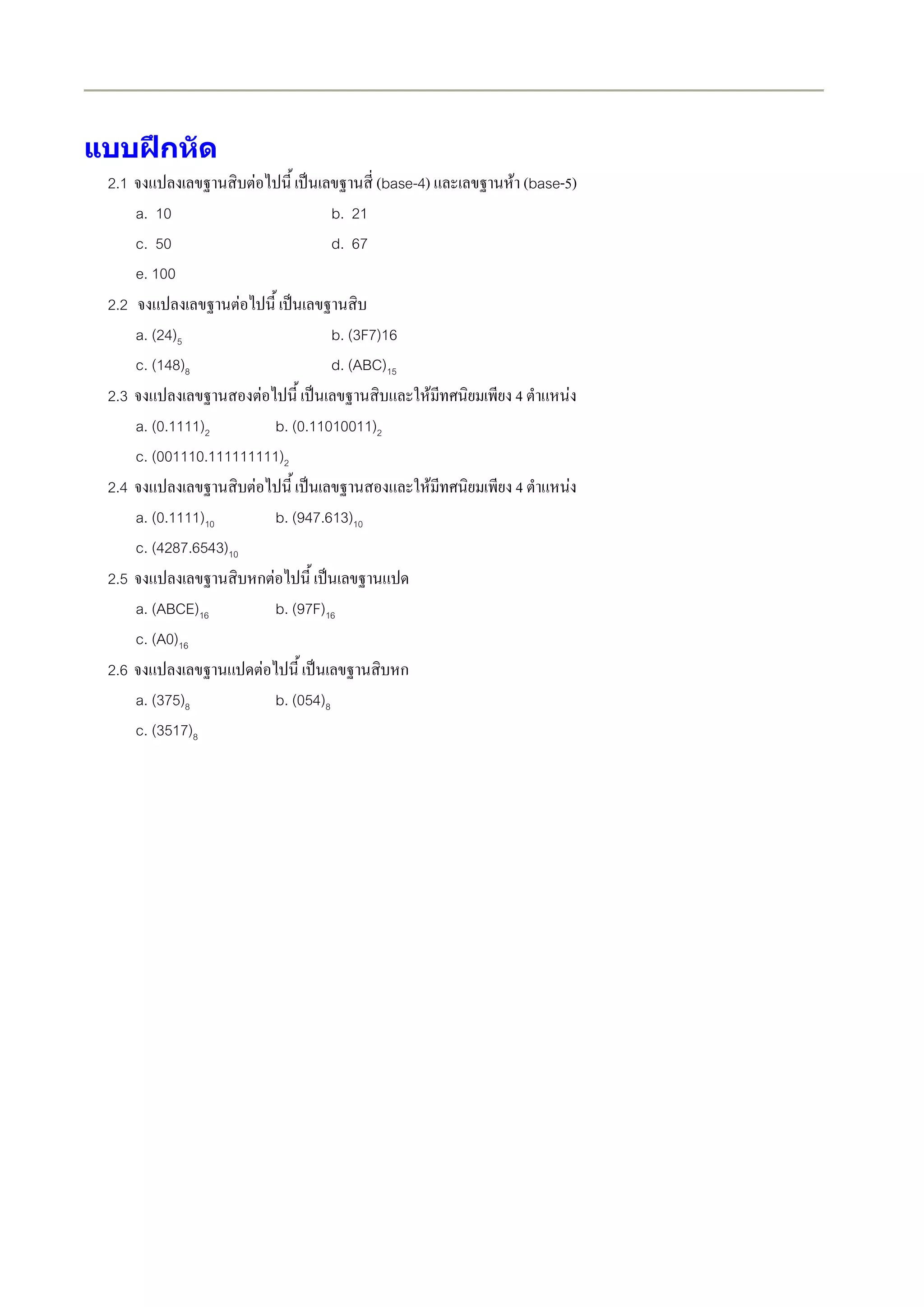 แบบฝกหัด
 2.1                    F                (base-4)       F (base-5)
       a. 10                     b. 21
       c. 50                     d. 67
       e. 100
 2.2                F
       a. (24)5                  b. (3F7)16
       c. (148)8                 d. (ABC)15
 2.3                        F                       F   4       F
     a. (0.1111)2           b. (0.11010011)2
     c. (001110.111111111)2
 2.4                  F                        F        4           F
     a. (0.1111)10          b. (947.613)10
     c. (4287.6543)10
 2.5                    ก F
     a. (ABCE)16            b. (97F)16
     c. (A0)16
 2.6                     F                   ก
     a. (375)8              b. (054)8
     c. (3517)8
 
