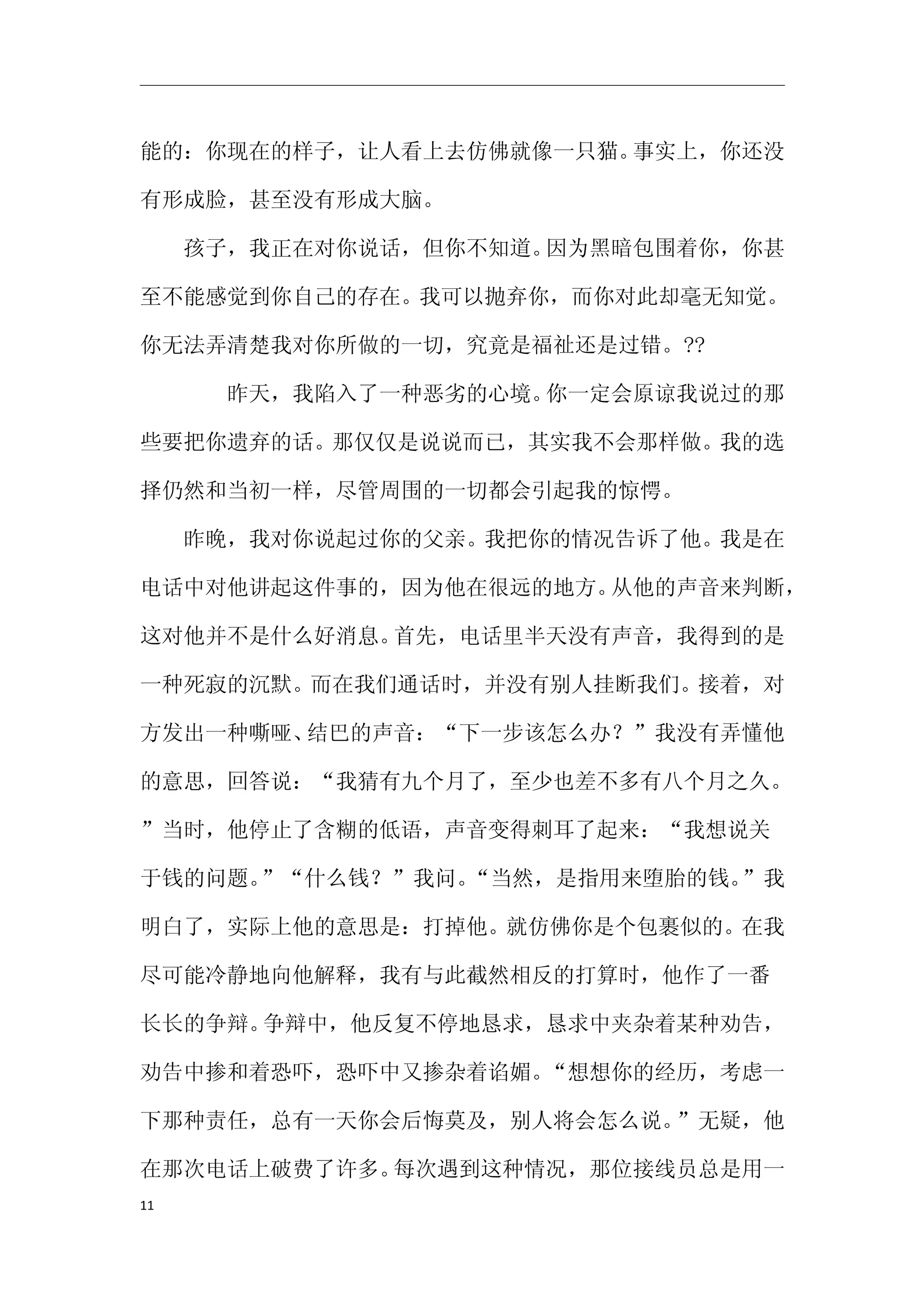 能的：你现在的样子，让人看上去仿佛就像一只猫。事实上，你还没

有形成脸，甚至没有形成大脑。

　　孩子，我正在对你说话，但你不知道。因为黑暗包围着你，你甚

至不能感觉到你自己的存在。我可以抛弃你，而你对此却毫无知觉。

你无法弄清楚我对你所做的一切，究竟是福祉还是过错。??

　　　　昨天，我陷入了一种恶劣的心境。你一定会原谅我说过的那

些要把你遗弃的话。那仅仅是说说而已，其实我不会那样做。我的选

择仍然和当初一样，尽管周围的一切都会引起我的惊愕。

　　昨晚，我对你说起过你的父亲。我把你的情况告诉了他。我是在

电话中对他讲起这件事的，因为他在很远的地方。从他的声音来判断，

这对他并不是什么好消息。首先，电话里半天没有声音，我得到的是

一种死寂的沉默。而在我们通话时，并没有别人挂断我们。接着，对

方发出一种嘶哑、结巴的声音：“下一步该怎么办？”我没有弄懂他

的意思，回答说：“我猜有九个月了，至少也差不多有八个月之久。

”当时，他停止了含糊的低语，声音变得刺耳了起来：“我想说关

于钱的问题。”“什么钱？”我问。“当然，是指用来堕胎的钱。”我

明白了，实际上他的意思是：打掉他。就仿佛你是个包裹似的。在我

尽可能冷静地向他解释，我有与此截然相反的打算时，他作了一番

长长的争辩。争辩中，他反复不停地恳求，恳求中夹杂着某种劝告，

劝告中掺和着恐吓，恐吓中又掺杂着谄媚。“想想你的经历，考虑一

下那种责任，总有一天你会后悔莫及，别人将会怎么说。”无疑，他

在那次电话上破费了许多。每次遇到这种情况，那位接线员总是用一
11
 