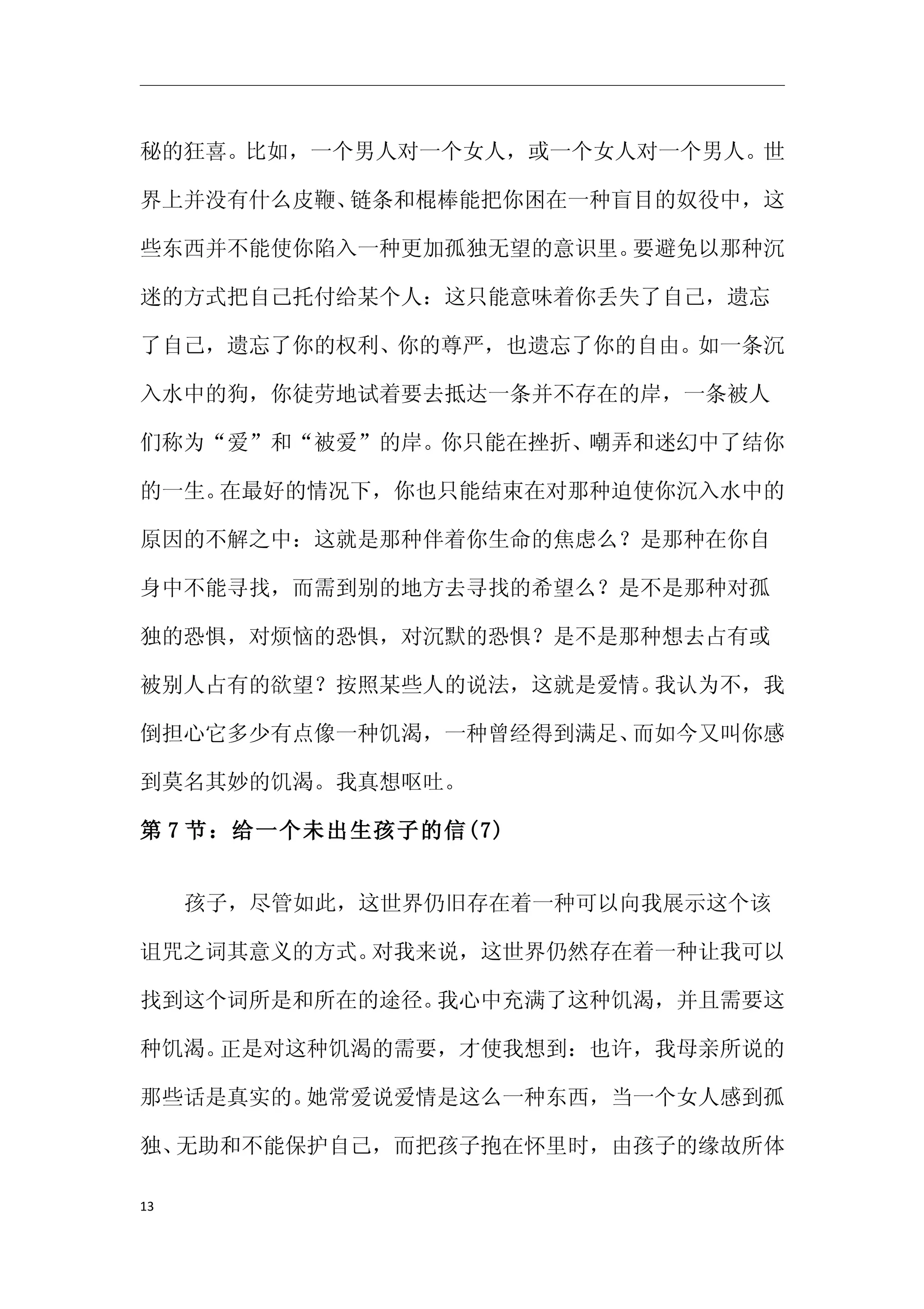 秘的狂喜。比如，一个男人对一个女人，或一个女人对一个男人。世

界上并没有什么皮鞭、链条和棍棒能把你困在一种盲目的奴役中，这

些东西并不能使你陷入一种更加孤独无望的意识里。要避免以那种沉

迷的方式把自己托付给某个人：这只能意味着你丢失了自己，遗忘

了自己，遗忘了你的权利、你的尊严，也遗忘了你的自由。如一条沉

入水中的狗，你徒劳地试着要去抵达一条并不存在的岸，一条被人

们称为“爱”和“被爱”的岸。你只能在挫折、嘲弄和迷幻中了结你

的一生。在最好的情况下，你也只能结束在对那种迫使你沉入水中的

原因的不解之中：这就是那种伴着你生命的焦虑么？是那种在你自

身中不能寻找，而需到别的地方去寻找的希望么？是不是那种对孤

独的恐惧，对烦恼的恐惧，对沉默的恐惧？是不是那种想去占有或

被别人占有的欲望？按照某些人的说法，这就是爱情。我认为不，我

倒担心它多少有点像一种饥渴，一种曾经得到满足、而如今又叫你感

到莫名其妙的饥渴。我真想呕吐。

第 7 节：给一个未出生孩子的信(7)


     孩子，尽管如此，这世界仍旧存在着一种可以向我展示这个该

诅咒之词其意义的方式。对我来说，这世界仍然存在着一种让我可以

找到这个词所是和所在的途径。我心中充满了这种饥渴，并且需要这

种饥渴。正是对这种饥渴的需要，才使我想到：也许，我母亲所说的

那些话是真实的。她常爱说爱情是这么一种东西，当一个女人感到孤

独、无助和不能保护自己，而把孩子抱在怀里时，由孩子的缘故所体

13
 
