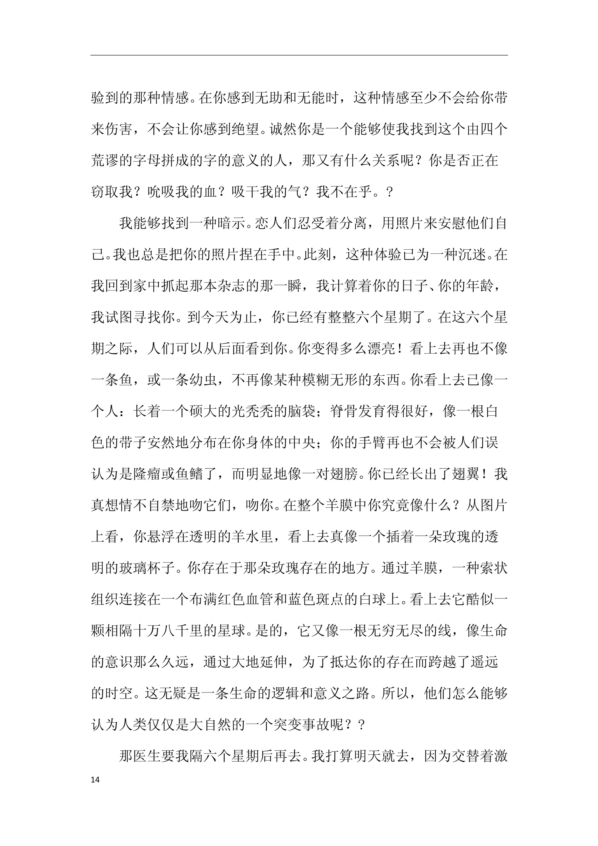 验到的那种情感。在你感到无助和无能时，这种情感至少不会给你带

来伤害，不会让你感到绝望。诚然你是一个能够使我找到这个由四个

荒谬的字母拼成的字的意义的人，那又有什么关系呢？你是否正在

窃取我？吮吸我的血？吸干我的气？我不在乎。?

　　我能够找到一种暗示。恋人们忍受着分离，用照片来安慰他们自

己。我也总是把你的照片捏在手中。此刻，这种体验已为一种沉迷。在

我回到家中抓起那本杂志的那一瞬，我计算着你的日子、你的年龄，

我试图寻找你。到今天为止，你已经有整整六个星期了。在这六个星

期之际，人们可以从后面看到你。你变得多么漂亮！看上去再也不像

一条鱼，或一条幼虫，不再像某种模糊无形的东西。你看上去已像一

个人：长着一个硕大的光秃秃的脑袋；脊骨发育得很好，像一根白

色的带子安然地分布在你身体的中央；你的手臂再也不会被人们误

认为是隆瘤或鱼鳍了，而明显地像一对翅膀。你已经长出了翅翼！我

真想情不自禁地吻它们，吻你。在整个羊膜中你究竟像什么？从图片

上看，你悬浮在透明的羊水里，看上去真像一个插着一朵玫瑰的透

明的玻璃杯子。你存在于那朵玫瑰存在的地方。通过羊膜，一种索状

组织连接在一个布满红色血管和蓝色斑点的白球上。看上去它酷似一

颗相隔十万八千里的星球。是的，它又像一根无穷无尽的线，像生命

的意识那么久远，通过大地延伸，为了抵达你的存在而跨越了遥远

的时空。这无疑是一条生命的逻辑和意义之路。所以，他们怎么能够

认为人类仅仅是大自然的一个突变事故呢？?

　　那医生要我隔六个星期后再去。我打算明天就去，因为交替着激
14
 