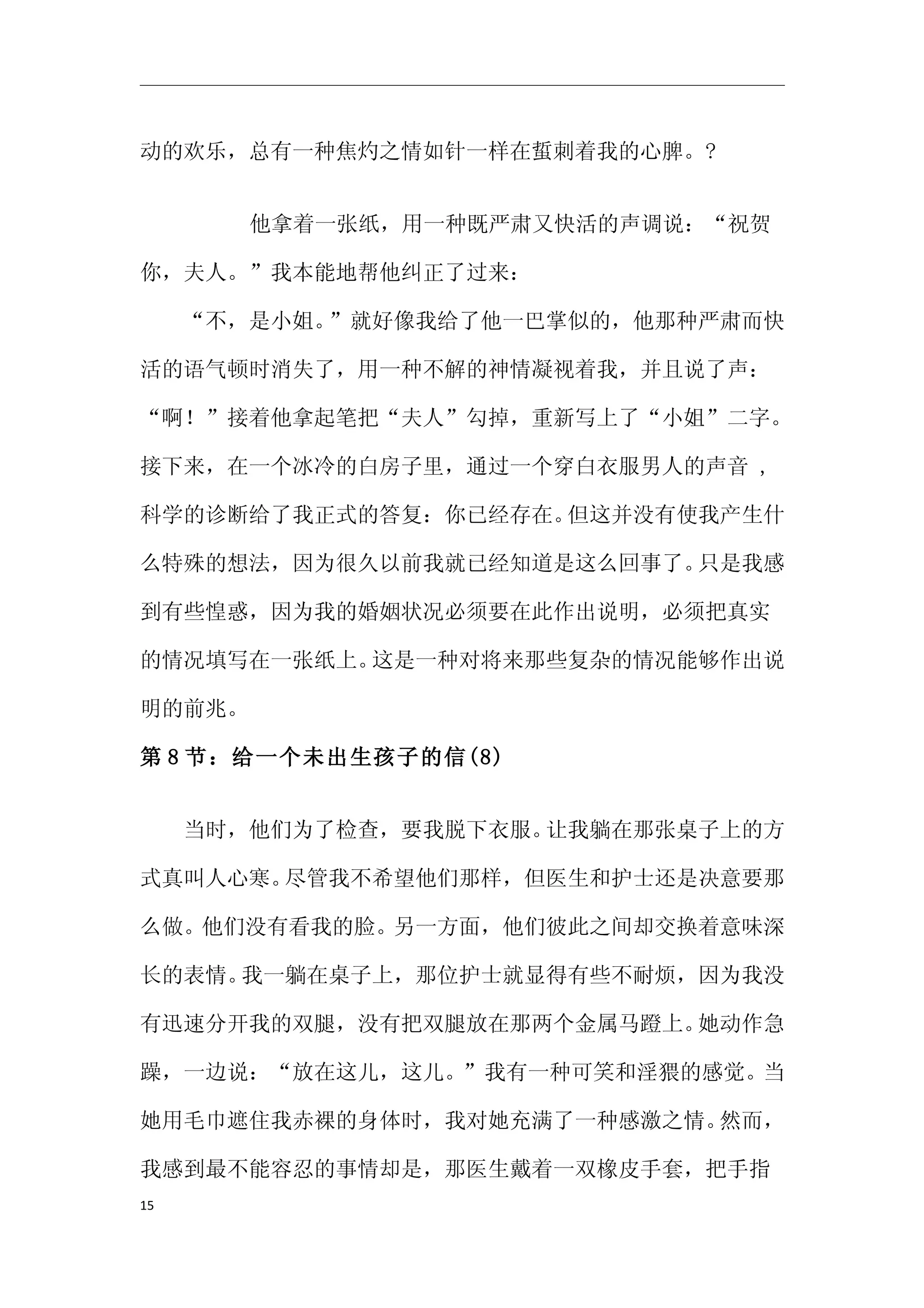 动的欢乐，总有一种焦灼之情如针一样在蜇刺着我的心脾。?


     　　　他拿着一张纸，用一种既严肃又快活的声调说：“祝贺

你，夫人。”我本能地帮他纠正了过来：

　　“不，是小姐。”就好像我给了他一巴掌似的，他那种严肃而快

活的语气顿时消失了，用一种不解的神情凝视着我，并且说了声：

“啊！”接着他拿起笔把“夫人”勾掉，重新写上了“小姐”二字。

接下来，在一个冰冷的白房子里，通过一个穿白衣服男人的声音 ,

科学的诊断给了我正式的答复：你已经存在。但这并没有使我产生什

么特殊的想法，因为很久以前我就已经知道是这么回事了。只是我感

到有些惶惑，因为我的婚姻状况必须要在此作出说明，必须把真实

的情况填写在一张纸上。这是一种对将来那些复杂的情况能够作出说

明的前兆。

第 8 节：给一个未出生孩子的信(8)


　　当时，他们为了检查，要我脱下衣服。让我躺在那张桌子上的方

式真叫人心寒。尽管我不希望他们那样，但医生和护士还是决意要那

么做。他们没有看我的脸。另一方面，他们彼此之间却交换着意味深

长的表情。我一躺在桌子上，那位护士就显得有些不耐烦，因为我没

有迅速分开我的双腿，没有把双腿放在那两个金属马蹬上。她动作急

躁，一边说：“放在这儿，这儿。”我有一种可笑和淫猥的感觉。当

她用毛巾遮住我赤裸的身体时，我对她充满了一种感激之情。然而，

我感到最不能容忍的事情却是，那医生戴着一双橡皮手套，把手指
15
 