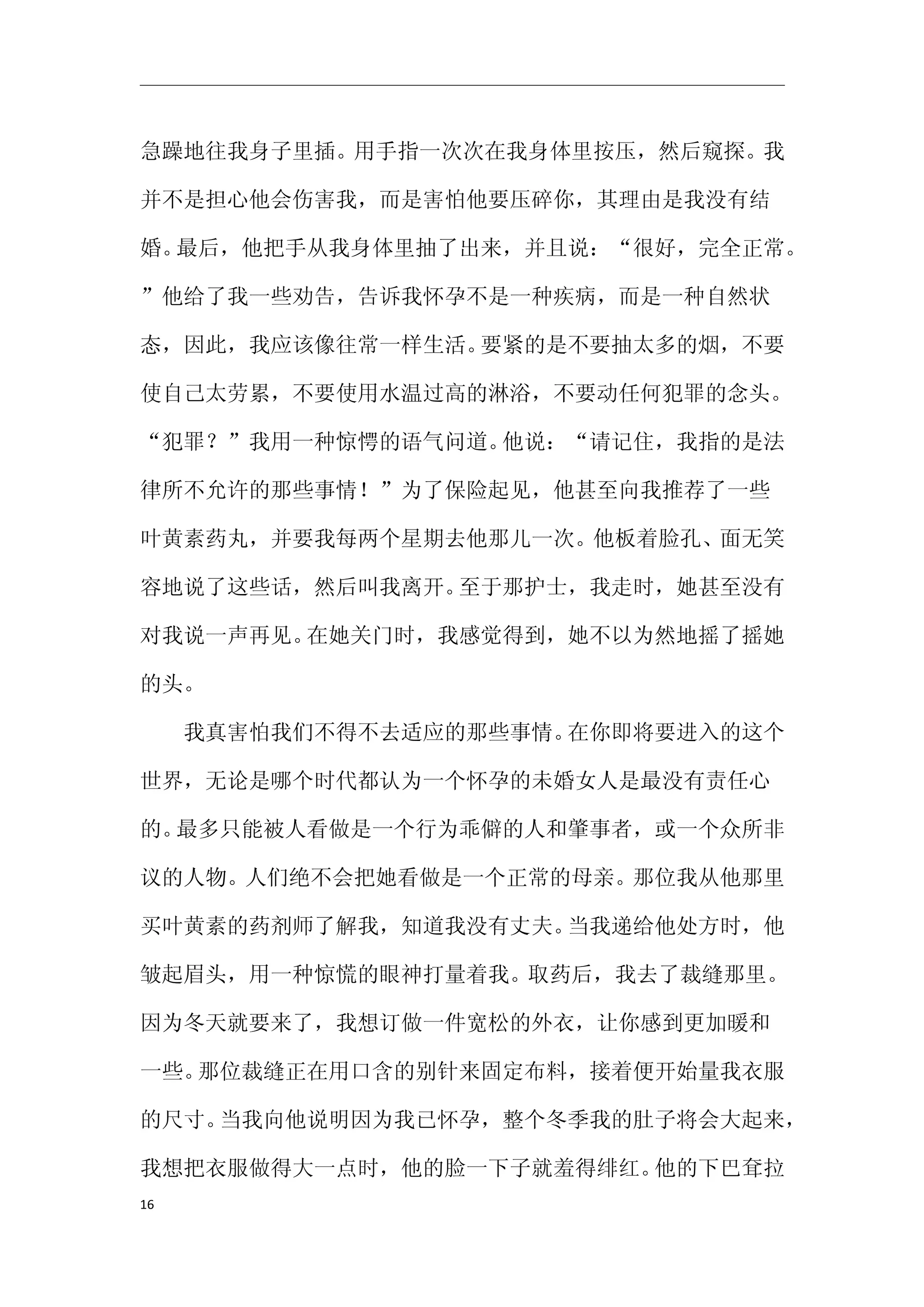 急躁地往我身子里插。用手指一次次在我身体里按压，然后窥探。我

并不是担心他会伤害我，而是害怕他要压碎你，其理由是我没有结

婚。最后，他把手从我身体里抽了出来，并且说：“很好，完全正常。

”他给了我一些劝告，告诉我怀孕不是一种疾病，而是一种自然状

态，因此，我应该像往常一样生活。要紧的是不要抽太多的烟，不要

使自己太劳累，不要使用水温过高的淋浴，不要动任何犯罪的念头。

“犯罪？”我用一种惊愕的语气问道。他说：“请记住，我指的是法

律所不允许的那些事情！”为了保险起见，他甚至向我推荐了一些

叶黄素药丸，并要我每两个星期去他那儿一次。他板着脸孔、面无笑

容地说了这些话，然后叫我离开。至于那护士，我走时，她甚至没有

对我说一声再见。在她关门时，我感觉得到，她不以为然地摇了摇她

的头。

　　我真害怕我们不得不去适应的那些事情。在你即将要进入的这个

世界，无论是哪个时代都认为一个怀孕的未婚女人是最没有责任心

的。最多只能被人看做是一个行为乖僻的人和肇事者，或一个众所非

议的人物。人们绝不会把她看做是一个正常的母亲。那位我从他那里

买叶黄素的药剂师了解我，知道我没有丈夫。当我递给他处方时，他

皱起眉头，用一种惊慌的眼神打量着我。取药后，我去了裁缝那里。

因为冬天就要来了，我想订做一件宽松的外衣，让你感到更加暖和

一些。那位裁缝正在用口含的别针来固定布料，接着便开始量我衣服

的尺寸。当我向他说明因为我已怀孕，整个冬季我的肚子将会大起来，

我想把衣服做得大一点时，他的脸一下子就羞得绯红。他的下巴耷拉
16
 