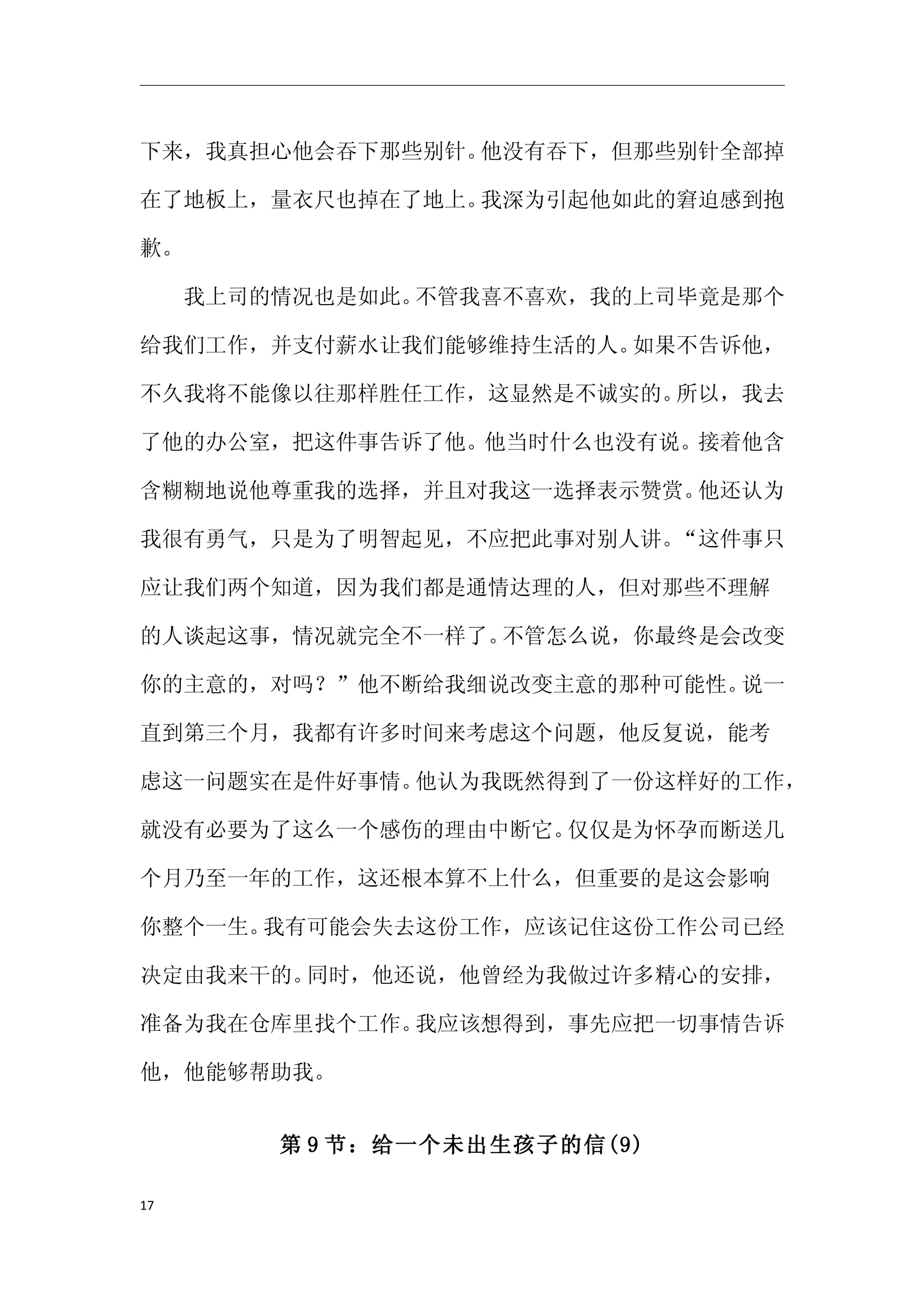 下来，我真担心他会吞下那些别针。他没有吞下，但那些别针全部掉

在了地板上，量衣尺也掉在了地上。我深为引起他如此的窘迫感到抱

歉。

　　我上司的情况也是如此。不管我喜不喜欢，我的上司毕竟是那个

给我们工作，并支付薪水让我们能够维持生活的人。如果不告诉他，

不久我将不能像以往那样胜任工作，这显然是不诚实的。所以，我去

了他的办公室，把这件事告诉了他。他当时什么也没有说。接着他含

含糊糊地说他尊重我的选择，并且对我这一选择表示赞赏。他还认为

我很有勇气，只是为了明智起见，不应把此事对别人讲。“这件事只

应让我们两个知道，因为我们都是通情达理的人，但对那些不理解

的人谈起这事，情况就完全不一样了。不管怎么说，你最终是会改变

你的主意的，对吗？”他不断给我细说改变主意的那种可能性。说一

直到第三个月，我都有许多时间来考虑这个问题，他反复说，能考

虑这一问题实在是件好事情。他认为我既然得到了一份这样好的工作，

就没有必要为了这么一个感伤的理由中断它。仅仅是为怀孕而断送几

个月乃至一年的工作，这还根本算不上什么，但重要的是这会影响

你整个一生。我有可能会失去这份工作，应该记住这份工作公司已经

决定由我来干的。同时，他还说，他曾经为我做过许多精心的安排，

准备为我在仓库里找个工作。我应该想得到，事先应把一切事情告诉

他，他能够帮助我。


      第 9 节：给一个未出生孩子的信(9)

17
 