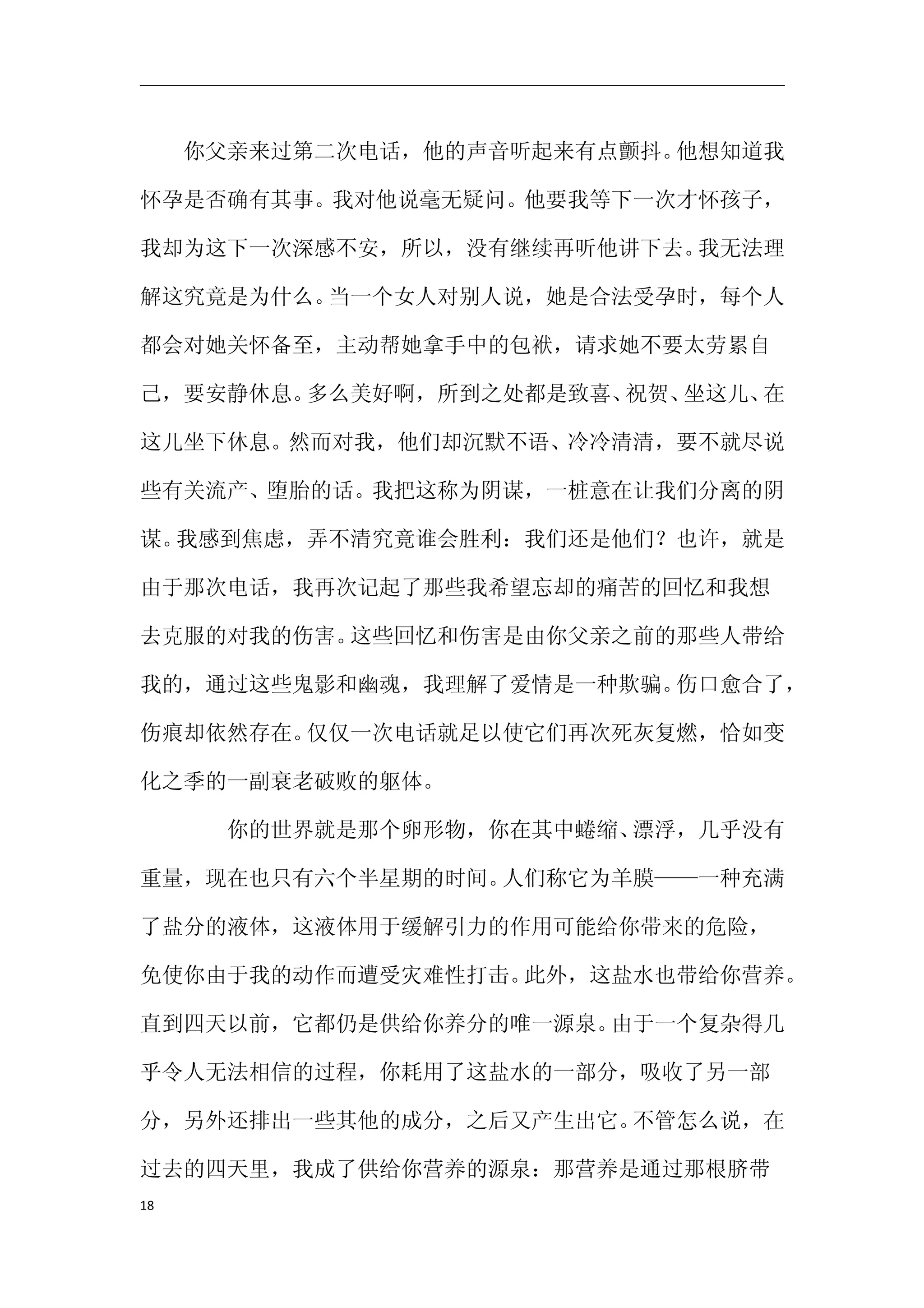 　　你父亲来过第二次电话，他的声音听起来有点颤抖。他想知道我

怀孕是否确有其事。我对他说毫无疑问。他要我等下一次才怀孩子，

我却为这下一次深感不安，所以，没有继续再听他讲下去。我无法理

解这究竟是为什么。当一个女人对别人说，她是合法受孕时，每个人

都会对她关怀备至，主动帮她拿手中的包袱，请求她不要太劳累自

己，要安静休息。多么美好啊，所到之处都是致喜、祝贺、坐这儿、在

这儿坐下休息。然而对我，他们却沉默不语、冷冷清清，要不就尽说

些有关流产、堕胎的话。我把这称为阴谋，一桩意在让我们分离的阴

谋。我感到焦虑，弄不清究竟谁会胜利：我们还是他们？也许，就是

由于那次电话，我再次记起了那些我希望忘却的痛苦的回忆和我想

去克服的对我的伤害。这些回忆和伤害是由你父亲之前的那些人带给

我的，通过这些鬼影和幽魂，我理解了爱情是一种欺骗。伤口愈合了，

伤痕却依然存在。仅仅一次电话就足以使它们再次死灰复燃，恰如变

化之季的一副衰老破败的躯体。

　　　　你的世界就是那个卵形物，你在其中蜷缩、漂浮，几乎没有

重量，现在也只有六个半星期的时间。人们称它为羊膜——一种充满

了盐分的液体，这液体用于缓解引力的作用可能给你带来的危险，

免使你由于我的动作而遭受灾难性打击。此外，这盐水也带给你营养。

直到四天以前，它都仍是供给你养分的唯一源泉。由于一个复杂得几

乎令人无法相信的过程，你耗用了这盐水的一部分，吸收了另一部

分，另外还排出一些其他的成分，之后又产生出它。不管怎么说，在

过去的四天里，我成了供给你营养的源泉：那营养是通过那根脐带
18
 