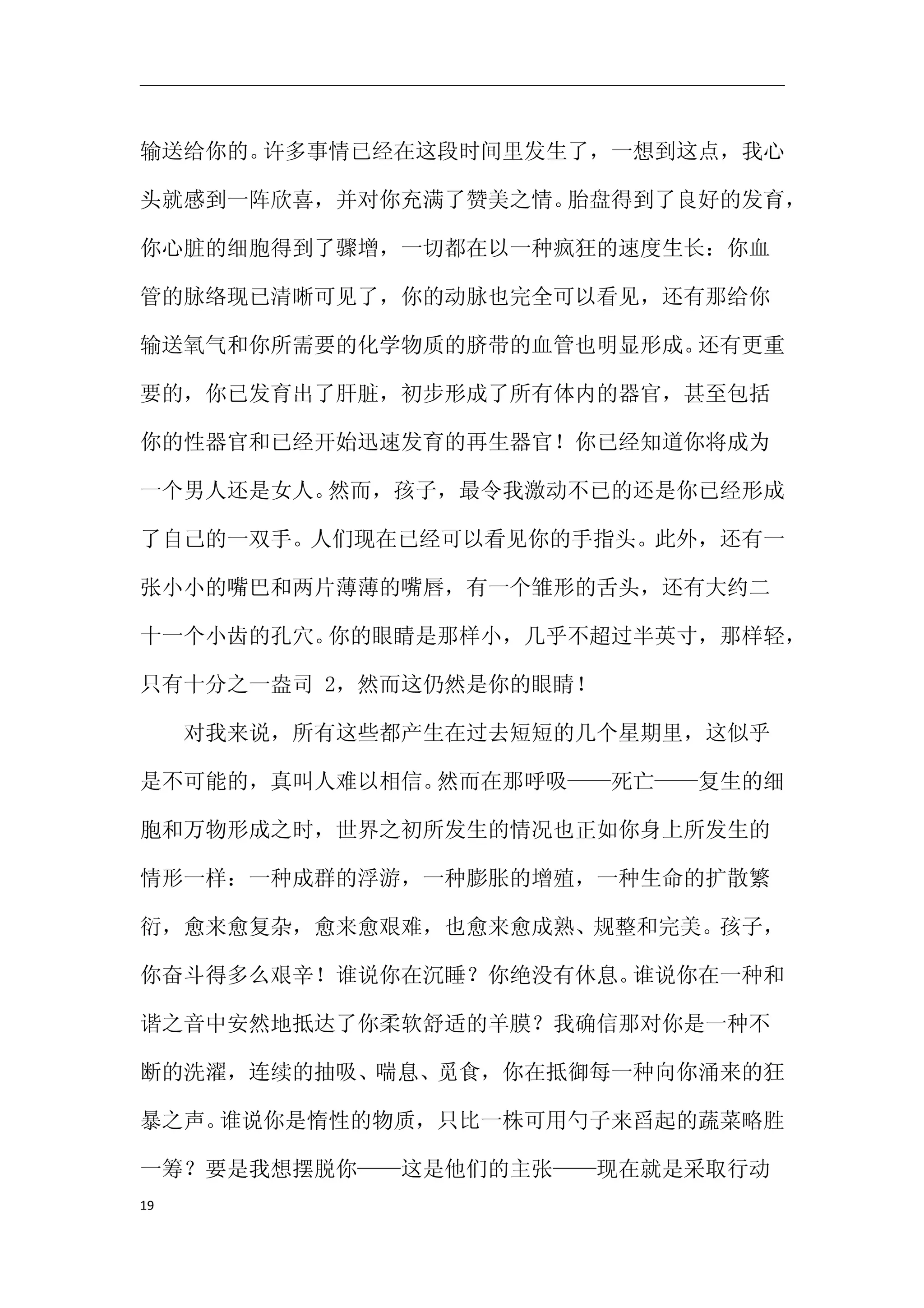 输送给你的。许多事情已经在这段时间里发生了，一想到这点，我心

头就感到一阵欣喜，并对你充满了赞美之情。胎盘得到了良好的发育，

你心脏的细胞得到了骤增，一切都在以一种疯狂的速度生长：你血

管的脉络现已清晰可见了，你的动脉也完全可以看见，还有那给你

输送氧气和你所需要的化学物质的脐带的血管也明显形成。还有更重

要的，你已发育出了肝脏，初步形成了所有体内的器官，甚至包括

你的性器官和已经开始迅速发育的再生器官！你已经知道你将成为

一个男人还是女人。然而，孩子，最令我激动不已的还是你已经形成

了自己的一双手。人们现在已经可以看见你的手指头。此外，还有一

张小小的嘴巴和两片薄薄的嘴唇，有一个雏形的舌头，还有大约二

十一个小齿的孔穴。你的眼睛是那样小，几乎不超过半英寸，那样轻，

只有十分之一盎司 2，然而这仍然是你的眼睛！

　　对我来说，所有这些都产生在过去短短的几个星期里，这似乎

是不可能的，真叫人难以相信。然而在那呼吸——死亡——复生的细

胞和万物形成之时，世界之初所发生的情况也正如你身上所发生的

情形一样：一种成群的浮游，一种膨胀的增殖，一种生命的扩散繁

衍，愈来愈复杂，愈来愈艰难，也愈来愈成熟、规整和完美。孩子，

你奋斗得多么艰辛！谁说你在沉睡？你绝没有休息。谁说你在一种和

谐之音中安然地抵达了你柔软舒适的羊膜？我确信那对你是一种不

断的洗濯，连续的抽吸、喘息、觅食，你在抵御每一种向你涌来的狂

暴之声。谁说你是惰性的物质，只比一株可用勺子来舀起的蔬菜略胜

一筹？要是我想摆脱你——这是他们的主张——现在就是采取行动
19
 