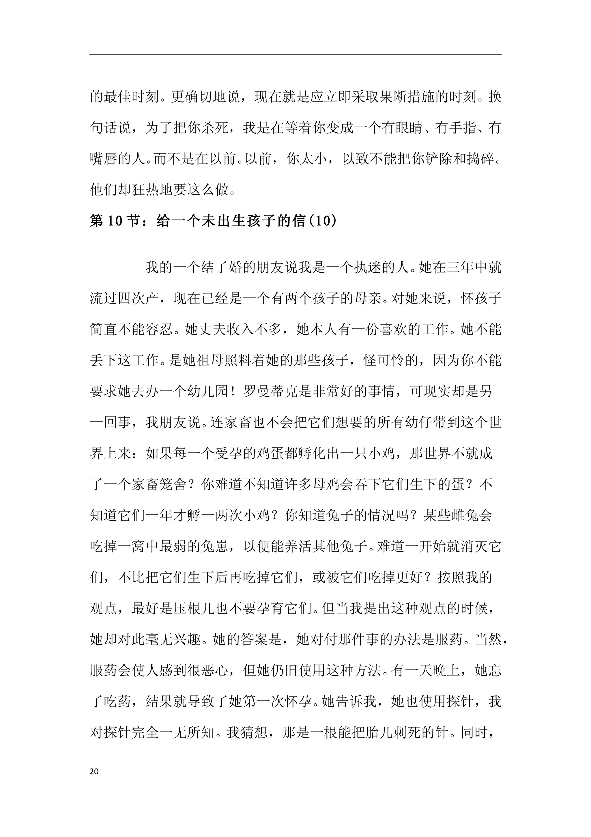 的最佳时刻。更确切地说，现在就是应立即采取果断措施的时刻。换

句话说，为了把你杀死，我是在等着你变成一个有眼睛、有手指、有

嘴唇的人。而不是在以前。以前，你太小，以致不能把你铲除和捣碎。

他们却狂热地要这么做。

第 10 节：给一个未出生孩子的信(10)


     　　我的一个结了婚的朋友说我是一个执迷的人。她在三年中就

流过四次产，现在已经是一个有两个孩子的母亲。对她来说，怀孩子

简直不能容忍。她丈夫收入不多，她本人有一份喜欢的工作。她不能

丢下这工作。是她祖母照料着她的那些孩子，怪可怜的，因为你不能

要求她去办一个幼儿园！罗曼蒂克是非常好的事情，可现实却是另

一回事，我朋友说。连家畜也不会把它们想要的所有幼仔带到这个世

界上来：如果每一个受孕的鸡蛋都孵化出一只小鸡，那世界不就成

了一个家畜笼舍？你难道不知道许多母鸡会吞下它们生下的蛋？不

知道它们一年才孵一两次小鸡？你知道兔子的情况吗？某些雌兔会

吃掉一窝中最弱的兔崽，以便能养活其他兔子。难道一开始就消灭它

们，不比把它们生下后再吃掉它们，或被它们吃掉更好？按照我的

观点，最好是压根儿也不要孕育它们。但当我提出这种观点的时候，

她却对此毫无兴趣。她的答案是，她对付那件事的办法是服药。当然，

服药会使人感到很恶心，但她仍旧使用这种方法。有一天晚上，她忘

了吃药，结果就导致了她第一次怀孕。她告诉我，她也使用探针，我

对探针完全一无所知。我猜想，那是一根能把胎儿刺死的针。同时，

20
 
