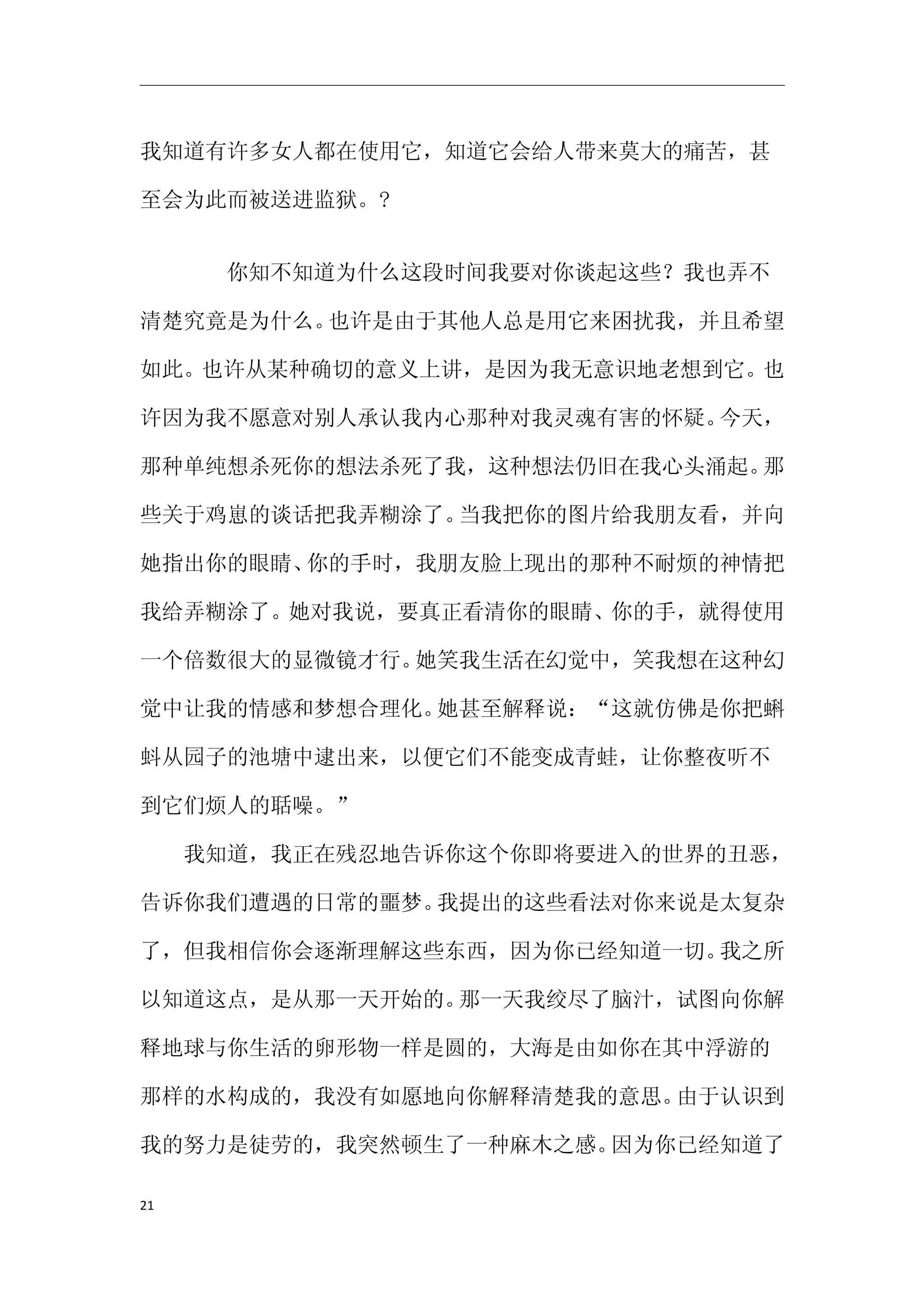 我知道有许多女人都在使用它，知道它会给人带来莫大的痛苦，甚

至会为此而被送进监狱。?


     　　你知不知道为什么这段时间我要对你谈起这些？我也弄不

清楚究竟是为什么。也许是由于其他人总是用它来困扰我，并且希望

如此。也许从某种确切的意义上讲，是因为我无意识地老想到它。也

许因为我不愿意对别人承认我内心那种对我灵魂有害的怀疑。今天，

那种单纯想杀死你的想法杀死了我，这种想法仍旧在我心头涌起。那

些关于鸡崽的谈话把我弄糊涂了。当我把你的图片给我朋友看，并向

她指出你的眼睛、你的手时，我朋友脸上现出的那种不耐烦的神情把

我给弄糊涂了。她对我说，要真正看清你的眼睛、你的手，就得使用

一个倍数很大的显微镜才行。她笑我生活在幻觉中，笑我想在这种幻

觉中让我的情感和梦想合理化。她甚至解释说：“这就仿佛是你把蝌

蚪从园子的池塘中逮出来，以便它们不能变成青蛙，让你整夜听不

到它们烦人的聒噪。”

　　我知道，我正在残忍地告诉你这个你即将要进入的世界的丑恶，

告诉你我们遭遇的日常的噩梦。我提出的这些看法对你来说是太复杂

了，但我相信你会逐渐理解这些东西，因为你已经知道一切。我之所

以知道这点，是从那一天开始的。那一天我绞尽了脑汁，试图向你解

释地球与你生活的卵形物一样是圆的，大海是由如你在其中浮游的

那样的水构成的，我没有如愿地向你解释清楚我的意思。由于认识到

我的努力是徒劳的，我突然顿生了一种麻木之感。因为你已经知道了

21
 