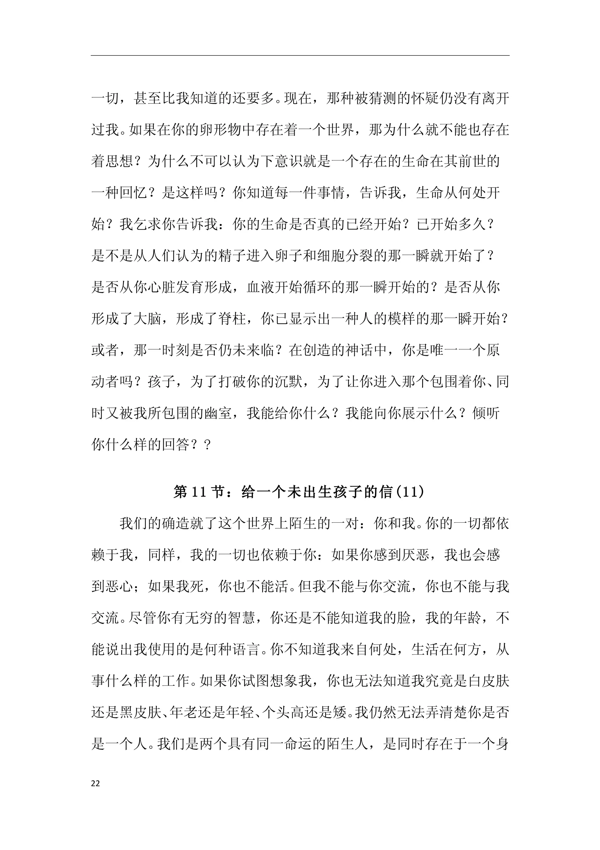 一切，甚至比我知道的还要多。现在，那种被猜测的怀疑仍没有离开

过我。如果在你的卵形物中存在着一个世界，那为什么就不能也存在

着思想？为什么不可以认为下意识就是一个存在的生命在其前世的

一种回忆？是这样吗？你知道每一件事情，告诉我，生命从何处开

始？我乞求你告诉我：你的生命是否真的已经开始？已开始多久？

是不是从人们认为的精子进入卵子和细胞分裂的那一瞬就开始了？

是否从你心脏发育形成，血液开始循环的那一瞬开始的？是否从你

形成了大脑，形成了脊柱，你已显示出一种人的模样的那一瞬开始？

或者，那一时刻是否仍未来临？在创造的神话中，你是唯一一个原

动者吗？孩子，为了打破你的沉默，为了让你进入那个包围着你、同

时又被我所包围的幽室，我能给你什么？我能向你展示什么？倾听

你什么样的回答？?


      第 11 节：给一个未出生孩子的信(11)

　　我们的确造就了这个世界上陌生的一对：你和我。你的一切都依

赖于我，同样，我的一切也依赖于你：如果你感到厌恶，我也会感

到恶心；如果我死，你也不能活。但我不能与你交流，你也不能与我

交流。尽管你有无穷的智慧，你还是不能知道我的脸，我的年龄，不

能说出我使用的是何种语言。你不知道我来自何处，生活在何方，从

事什么样的工作。如果你试图想象我，你也无法知道我究竟是白皮肤

还是黑皮肤、年老还是年轻、个头高还是矮。我仍然无法弄清楚你是否

是一个人。我们是两个具有同一命运的陌生人，是同时存在于一个身

22
 