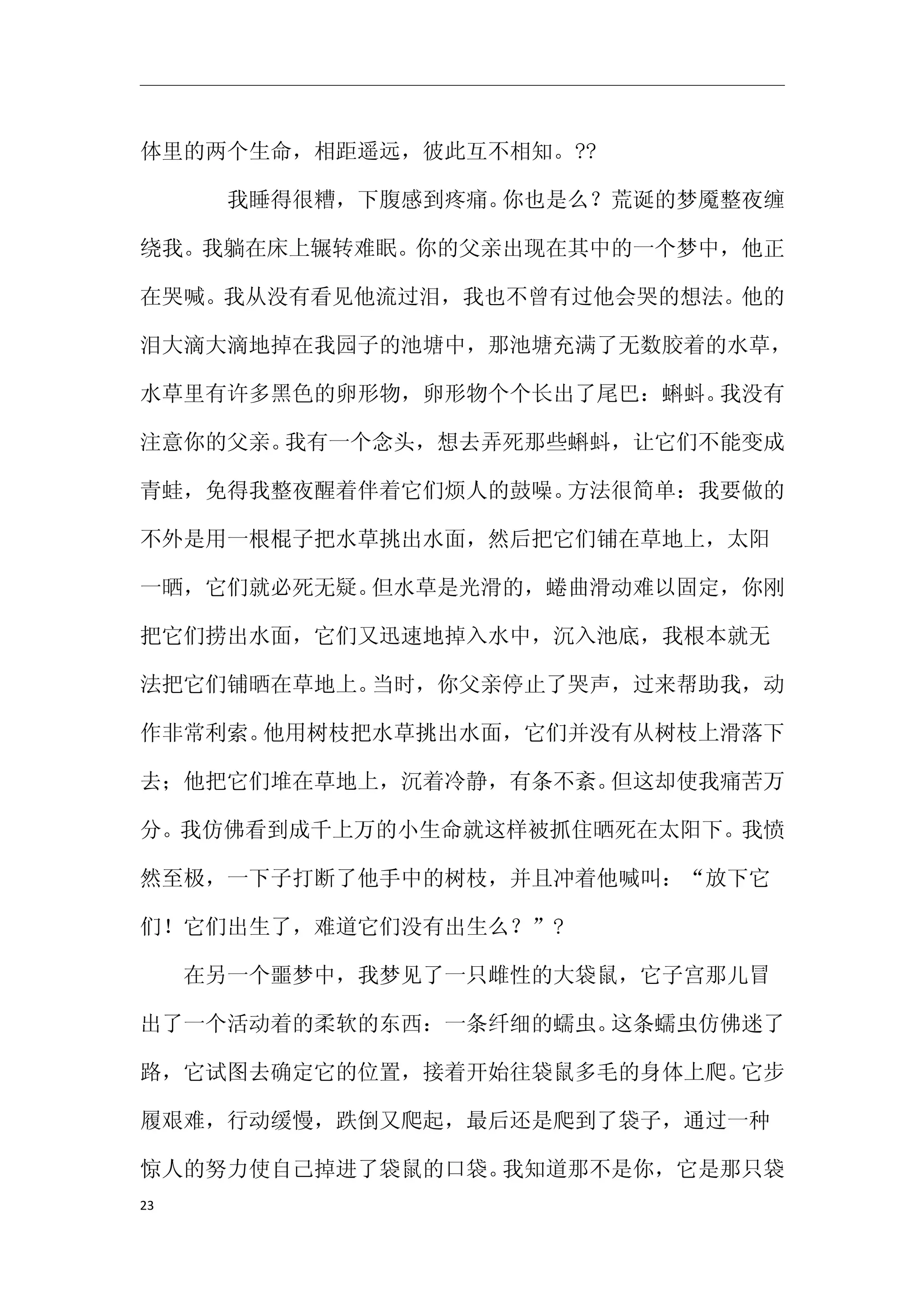 体里的两个生命，相距遥远，彼此互不相知。??

　　　　我睡得很糟，下腹感到疼痛。你也是么？荒诞的梦魇整夜缠

绕我。我躺在床上辗转难眠。你的父亲出现在其中的一个梦中，他正

在哭喊。我从没有看见他流过泪，我也不曾有过他会哭的想法。他的

泪大滴大滴地掉在我园子的池塘中，那池塘充满了无数胶着的水草，

水草里有许多黑色的卵形物，卵形物个个长出了尾巴：蝌蚪。我没有

注意你的父亲。我有一个念头，想去弄死那些蝌蚪，让它们不能变成

青蛙，免得我整夜醒着伴着它们烦人的鼓噪。方法很简单：我要做的

不外是用一根棍子把水草挑出水面，然后把它们铺在草地上，太阳

一晒，它们就必死无疑。但水草是光滑的，蜷曲滑动难以固定，你刚

把它们捞出水面，它们又迅速地掉入水中，沉入池底，我根本就无

法把它们铺晒在草地上。当时，你父亲停止了哭声，过来帮助我，动

作非常利索。他用树枝把水草挑出水面，它们并没有从树枝上滑落下

去；他把它们堆在草地上，沉着冷静，有条不紊。但这却使我痛苦万

分。我仿佛看到成千上万的小生命就这样被抓住晒死在太阳下。我愤

然至极，一下子打断了他手中的树枝，并且冲着他喊叫：“放下它

们！它们出生了，难道它们没有出生么？”?

　　在另一个噩梦中，我梦见了一只雌性的大袋鼠，它子宫那儿冒

出了一个活动着的柔软的东西：一条纤细的蠕虫。这条蠕虫仿佛迷了

路，它试图去确定它的位置，接着开始往袋鼠多毛的身体上爬。它步

履艰难，行动缓慢，跌倒又爬起，最后还是爬到了袋子，通过一种

惊人的努力使自己掉进了袋鼠的口袋。我知道那不是你，它是那只袋
23
 