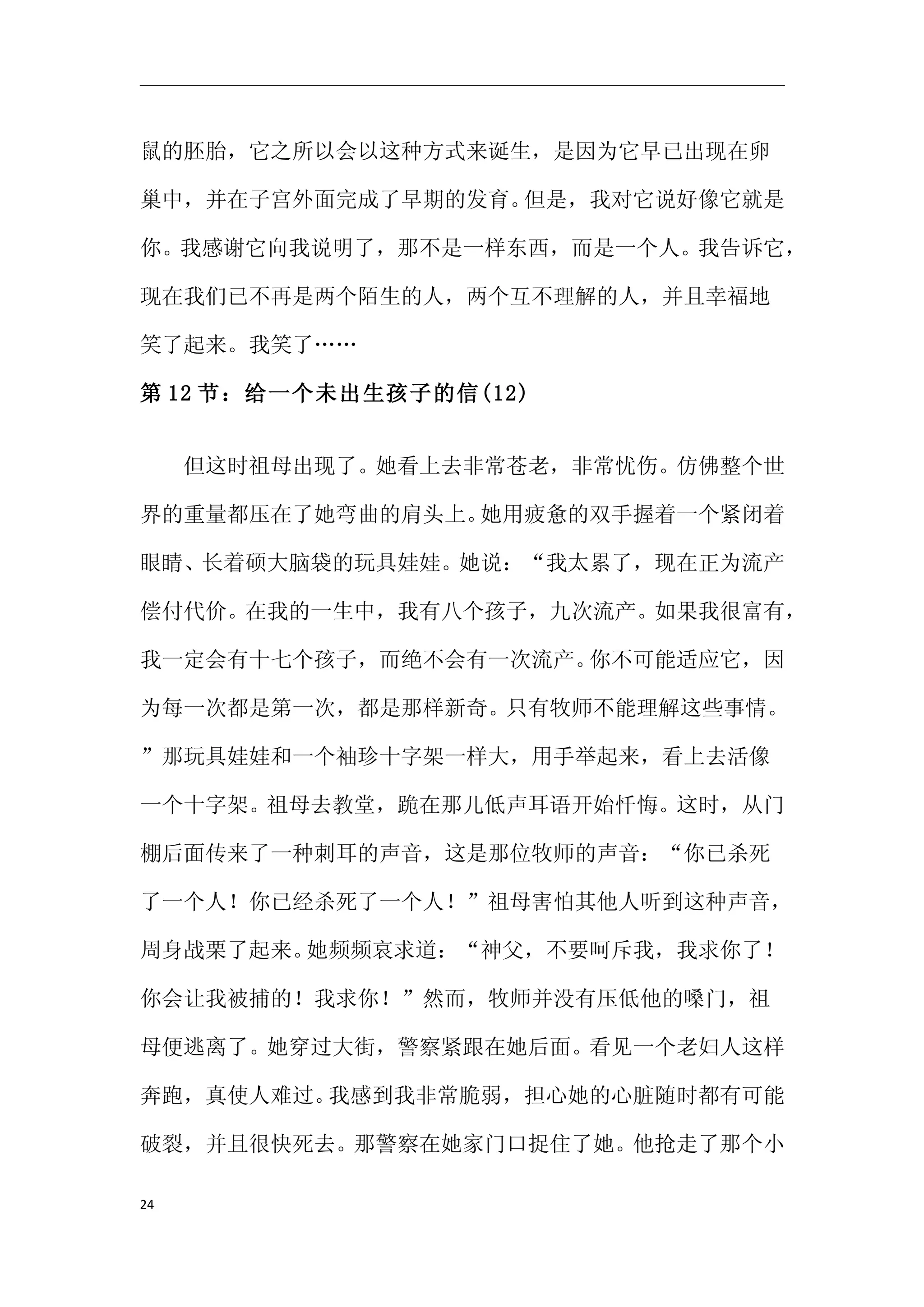 鼠的胚胎，它之所以会以这种方式来诞生，是因为它早已出现在卵

巢中，并在子宫外面完成了早期的发育。但是，我对它说好像它就是

你。我感谢它向我说明了，那不是一样东西，而是一个人。我告诉它，

现在我们已不再是两个陌生的人，两个互不理解的人，并且幸福地

笑了起来。我笑了……

第 12 节：给一个未出生孩子的信(12)


　　但这时祖母出现了。她看上去非常苍老，非常忧伤。仿佛整个世

界的重量都压在了她弯曲的肩头上。她用疲惫的双手握着一个紧闭着

眼睛、长着硕大脑袋的玩具娃娃。她说：“我太累了，现在正为流产

偿付代价。在我的一生中，我有八个孩子，九次流产。如果我很富有，

我一定会有十七个孩子，而绝不会有一次流产。你不可能适应它，因

为每一次都是第一次，都是那样新奇。只有牧师不能理解这些事情。

”那玩具娃娃和一个袖珍十字架一样大，用手举起来，看上去活像

一个十字架。祖母去教堂，跪在那儿低声耳语开始忏悔。这时，从门

棚后面传来了一种刺耳的声音，这是那位牧师的声音：“你已杀死

了一个人！你已经杀死了一个人！”祖母害怕其他人听到这种声音，

周身战栗了起来。她频频哀求道：“神父，不要呵斥我，我求你了！

你会让我被捕的！我求你！”然而，牧师并没有压低他的嗓门，祖

母便逃离了。她穿过大街，警察紧跟在她后面。看见一个老妇人这样

奔跑，真使人难过。我感到我非常脆弱，担心她的心脏随时都有可能

破裂，并且很快死去。那警察在她家门口捉住了她。他抢走了那个小

24
 