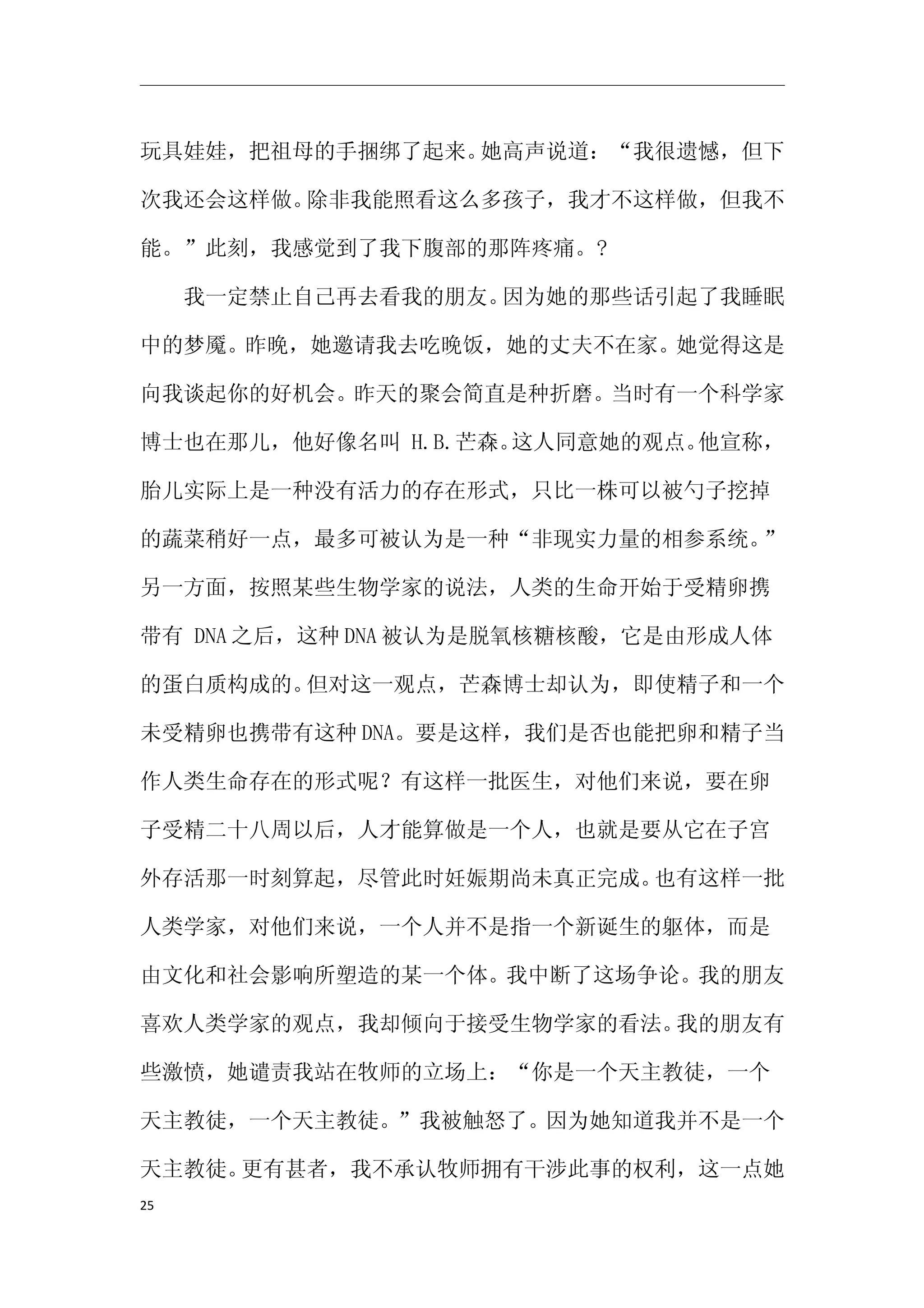 玩具娃娃，把祖母的手捆绑了起来。她高声说道：“我很遗憾，但下

次我还会这样做。除非我能照看这么多孩子，我才不这样做，但我不

能。”此刻，我感觉到了我下腹部的那阵疼痛。?

　　我一定禁止自己再去看我的朋友。因为她的那些话引起了我睡眠

中的梦魇。昨晚，她邀请我去吃晚饭，她的丈夫不在家。她觉得这是

向我谈起你的好机会。昨天的聚会简直是种折磨。当时有一个科学家

博士也在那儿，他好像名叫 H.B.芒森。这人同意她的观点。他宣称，

胎儿实际上是一种没有活力的存在形式，只比一株可以被勺子挖掉

的蔬菜稍好一点，最多可被认为是一种“非现实力量的相参系统。”

另一方面，按照某些生物学家的说法，人类的生命开始于受精卵携

带有 DNA 之后，这种 DNA 被认为是脱氧核糖核酸，它是由形成人体

的蛋白质构成的。但对这一观点，芒森博士却认为，即使精子和一个

未受精卵也携带有这种 DNA。要是这样，我们是否也能把卵和精子当

作人类生命存在的形式呢？有这样一批医生，对他们来说，要在卵

子受精二十八周以后，人才能算做是一个人，也就是要从它在子宫

外存活那一时刻算起，尽管此时妊娠期尚未真正完成。也有这样一批

人类学家，对他们来说，一个人并不是指一个新诞生的躯体，而是

由文化和社会影响所塑造的某一个体。我中断了这场争论。我的朋友

喜欢人类学家的观点，我却倾向于接受生物学家的看法。我的朋友有

些激愤，她谴责我站在牧师的立场上：“你是一个天主教徒，一个

天主教徒，一个天主教徒。”我被触怒了。因为她知道我并不是一个

天主教徒。更有甚者，我不承认牧师拥有干涉此事的权利，这一点她
25
 