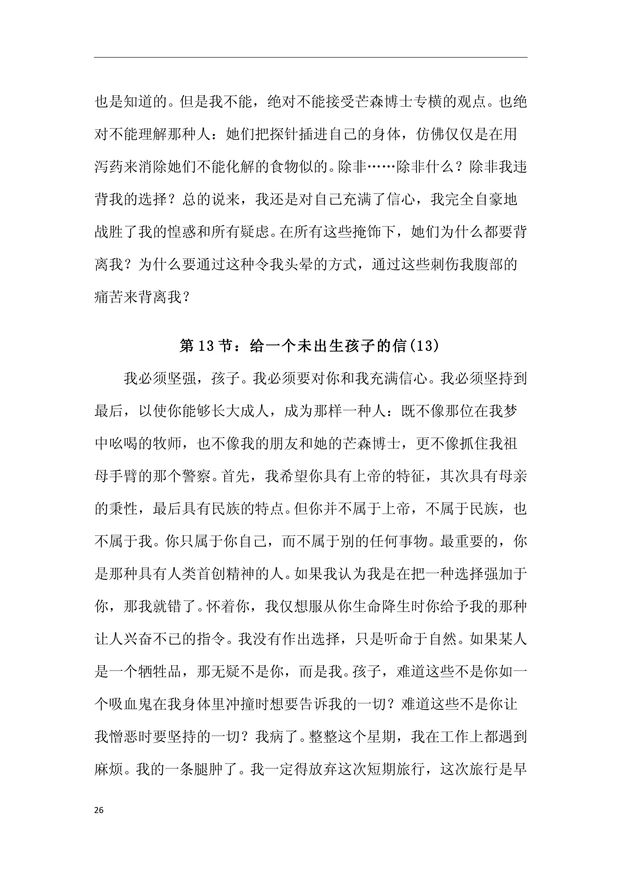 也是知道的。但是我不能，绝对不能接受芒森博士专横的观点。也绝

对不能理解那种人：她们把探针插进自己的身体，仿佛仅仅是在用

泻药来消除她们不能化解的食物似的。除非……除非什么？除非我违

背我的选择？总的说来，我还是对自己充满了信心，我完全自豪地

战胜了我的惶惑和所有疑虑。在所有这些掩饰下，她们为什么都要背

离我？为什么要通过这种令我头晕的方式，通过这些刺伤我腹部的

痛苦来背离我？


     第 13 节：给一个未出生孩子的信(13)

　　我必须坚强，孩子。我必须要对你和我充满信心。我必须坚持到

最后，以使你能够长大成人，成为那样一种人：既不像那位在我梦

中吆喝的牧师，也不像我的朋友和她的芒森博士，更不像抓住我祖

母手臂的那个警察。首先，我希望你具有上帝的特征，其次具有母亲

的秉性，最后具有民族的特点。但你并不属于上帝，不属于民族，也

不属于我。你只属于你自己，而不属于别的任何事物。最重要的，你

是那种具有人类首创精神的人。如果我认为我是在把一种选择强加于

你，那我就错了。怀着你，我仅想服从你生命降生时你给予我的那种

让人兴奋不已的指令。我没有作出选择，只是听命于自然。如果某人

是一个牺牲品，那无疑不是你，而是我。孩子，难道这些不是你如一

个吸血鬼在我身体里冲撞时想要告诉我的一切？难道这些不是你让

我憎恶时要坚持的一切？我病了。整整这个星期，我在工作上都遇到

麻烦。我的一条腿肿了。我一定得放弃这次短期旅行，这次旅行是早

26
 