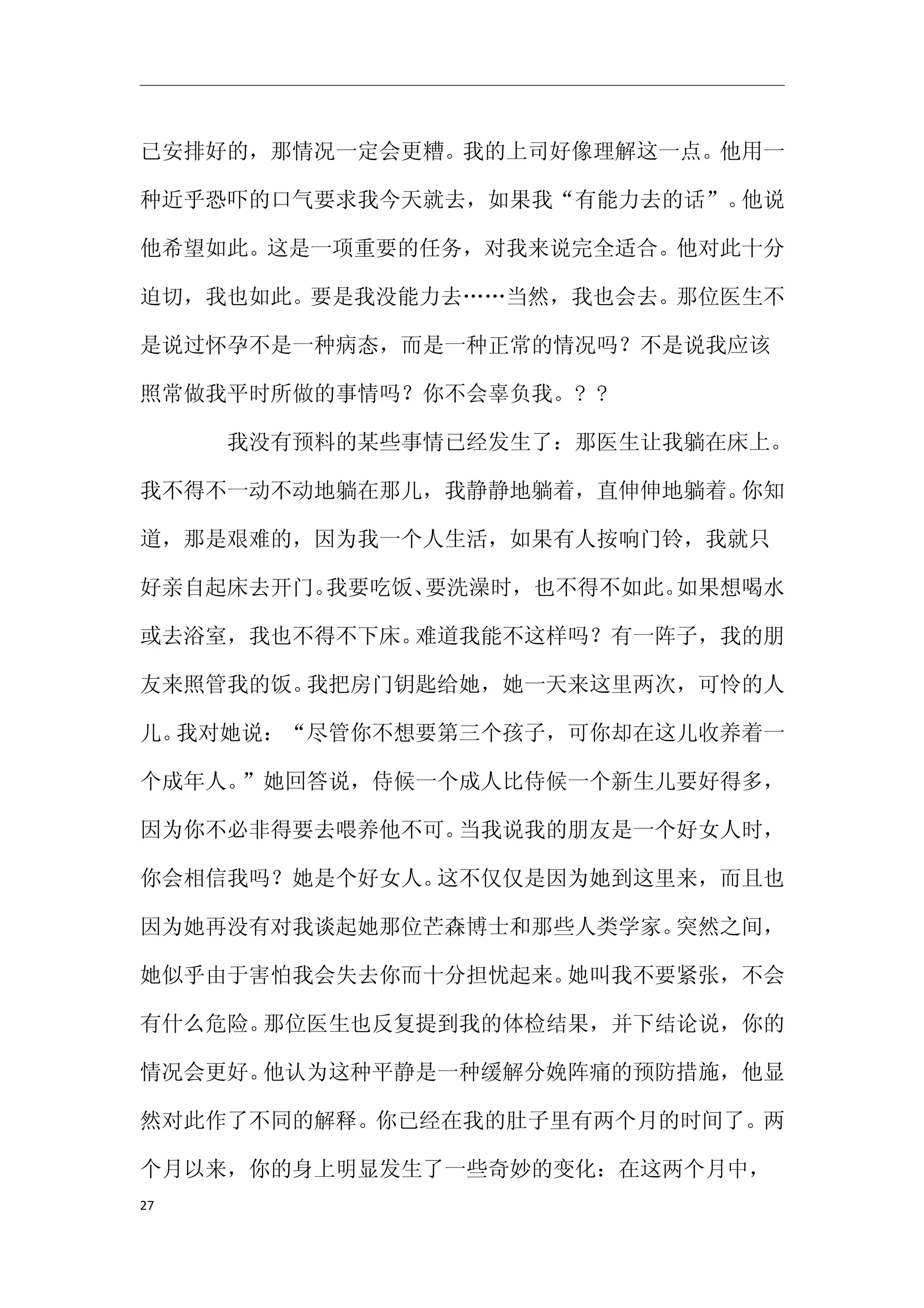 已安排好的，那情况一定会更糟。我的上司好像理解这一点。他用一

种近乎恐吓的口气要求我今天就去，如果我“有能力去的话”。他说

他希望如此。这是一项重要的任务，对我来说完全适合。他对此十分

迫切，我也如此。要是我没能力去……当然，我也会去。那位医生不

是说过怀孕不是一种病态，而是一种正常的情况吗？不是说我应该

照常做我平时所做的事情吗？你不会辜负我。? ?

　　　　我没有预料的某些事情已经发生了：那医生让我躺在床上。

我不得不一动不动地躺在那儿，我静静地躺着，直伸伸地躺着。你知

道，那是艰难的，因为我一个人生活，如果有人按响门铃，我就只

好亲自起床去开门。我要吃饭、要洗澡时，也不得不如此。如果想喝水

或去浴室，我也不得不下床。难道我能不这样吗？有一阵子，我的朋

友来照管我的饭。我把房门钥匙给她，她一天来这里两次，可怜的人

儿。我对她说：“尽管你不想要第三个孩子，可你却在这儿收养着一

个成年人。”她回答说，侍候一个成人比侍候一个新生儿要好得多，

因为你不必非得要去喂养他不可。当我说我的朋友是一个好女人时，

你会相信我吗？她是个好女人。这不仅仅是因为她到这里来，而且也

因为她再没有对我谈起她那位芒森博士和那些人类学家。突然之间，

她似乎由于害怕我会失去你而十分担忧起来。她叫我不要紧张，不会

有什么危险。那位医生也反复提到我的体检结果，并下结论说，你的

情况会更好。他认为这种平静是一种缓解分娩阵痛的预防措施，他显

然对此作了不同的解释。你已经在我的肚子里有两个月的时间了。两

个月以来，你的身上明显发生了一些奇妙的变化：在这两个月中，
27
 