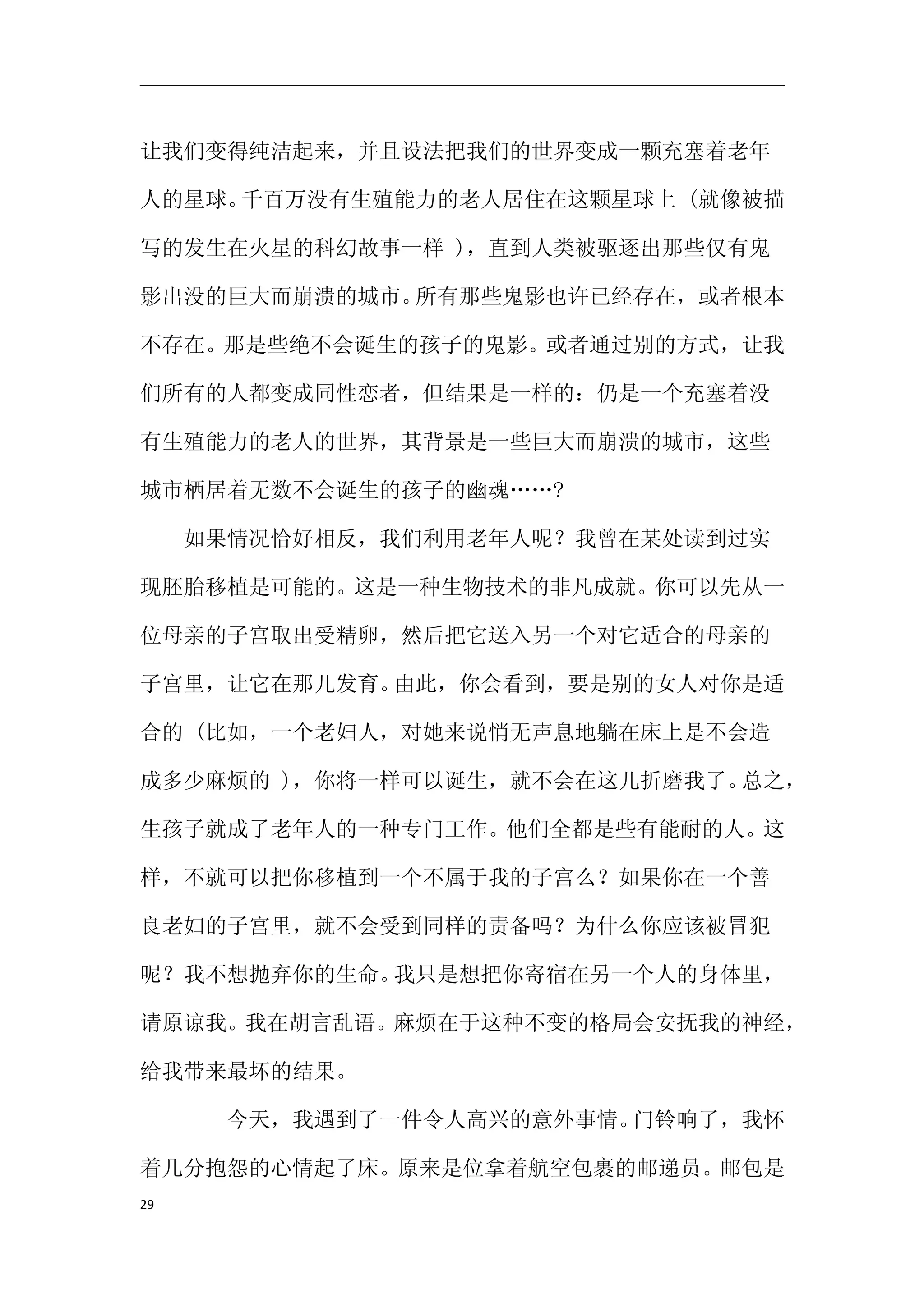 让我们变得纯洁起来，并且设法把我们的世界变成一颗充塞着老年

人的星球。千百万没有生殖能力的老人居住在这颗星球上 (就像被描

写的发生在火星的科幻故事一样 )，直到人类被驱逐出那些仅有鬼

影出没的巨大而崩溃的城市。所有那些鬼影也许已经存在，或者根本

不存在。那是些绝不会诞生的孩子的鬼影。或者通过别的方式，让我

们所有的人都变成同性恋者，但结果是一样的：仍是一个充塞着没

有生殖能力的老人的世界，其背景是一些巨大而崩溃的城市，这些

城市栖居着无数不会诞生的孩子的幽魂……?

　　如果情况恰好相反，我们利用老年人呢？我曾在某处读到过实

现胚胎移植是可能的。这是一种生物技术的非凡成就。你可以先从一

位母亲的子宫取出受精卵，然后把它送入另一个对它适合的母亲的

子宫里，让它在那儿发育。由此，你会看到，要是别的女人对你是适

合的 (比如，一个老妇人，对她来说悄无声息地躺在床上是不会造

成多少麻烦的 )，你将一样可以诞生，就不会在这儿折磨我了。总之，

生孩子就成了老年人的一种专门工作。他们全都是些有能耐的人。这

样，不就可以把你移植到一个不属于我的子宫么？如果你在一个善

良老妇的子宫里，就不会受到同样的责备吗？为什么你应该被冒犯

呢？我不想抛弃你的生命。我只是想把你寄宿在另一个人的身体里，

请原谅我。我在胡言乱语。麻烦在于这种不变的格局会安抚我的神经，

给我带来最坏的结果。

　　　　今天，我遇到了一件令人高兴的意外事情。门铃响了，我怀

着几分抱怨的心情起了床。原来是位拿着航空包裹的邮递员。邮包是
29
 