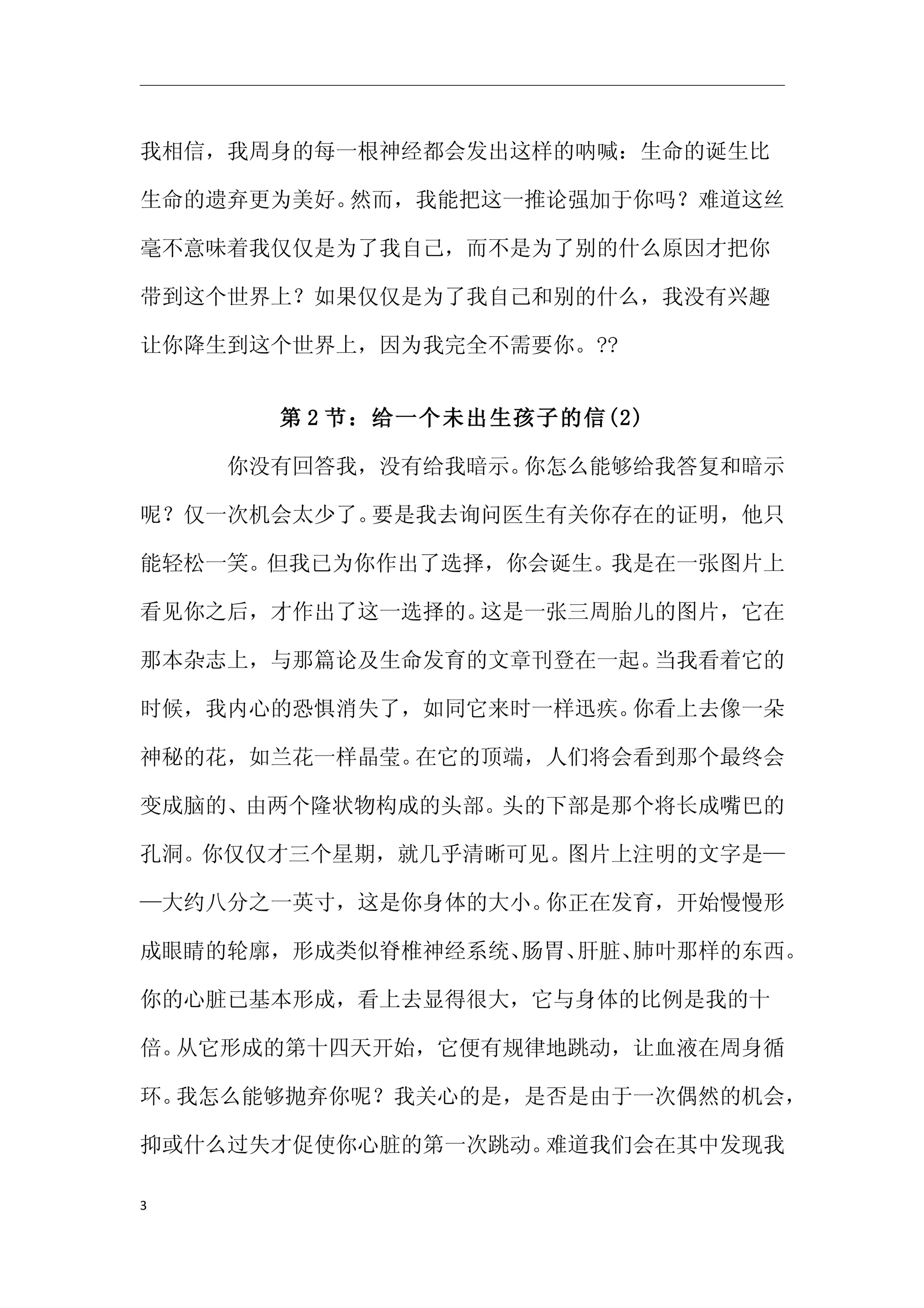 我相信，我周身的每一根神经都会发出这样的呐喊：生命的诞生比

生命的遗弃更为美好。然而，我能把这一推论强加于你吗？难道这丝

毫不意味着我仅仅是为了我自己，而不是为了别的什么原因才把你

带到这个世界上？如果仅仅是为了我自己和别的什么，我没有兴趣

让你降生到这个世界上，因为我完全不需要你。??


      第 2 节：给一个未出生孩子的信(2)

　　　　你没有回答我，没有给我暗示。你怎么能够给我答复和暗示

呢？仅一次机会太少了。要是我去询问医生有关你存在的证明，他只

能轻松一笑。但我已为你作出了选择，你会诞生。我是在一张图片上

看见你之后，才作出了这一选择的。这是一张三周胎儿的图片，它在

那本杂志上，与那篇论及生命发育的文章刊登在一起。当我看着它的

时候，我内心的恐惧消失了，如同它来时一样迅疾。你看上去像一朵

神秘的花，如兰花一样晶莹。在它的顶端，人们将会看到那个最终会

变成脑的、由两个隆状物构成的头部。头的下部是那个将长成嘴巴的

孔洞。你仅仅才三个星期，就几乎清晰可见。图片上注明的文字是—

—大约八分之一英寸，这是你身体的大小。你正在发育，开始慢慢形

成眼睛的轮廓，形成类似脊椎神经系统、肠胃、肝脏、肺叶那样的东西。

你的心脏已基本形成，看上去显得很大，它与身体的比例是我的十

倍。从它形成的第十四天开始，它便有规律地跳动，让血液在周身循

环。我怎么能够抛弃你呢？我关心的是，是否是由于一次偶然的机会，

抑或什么过失才促使你心脏的第一次跳动。难道我们会在其中发现我

3
 
