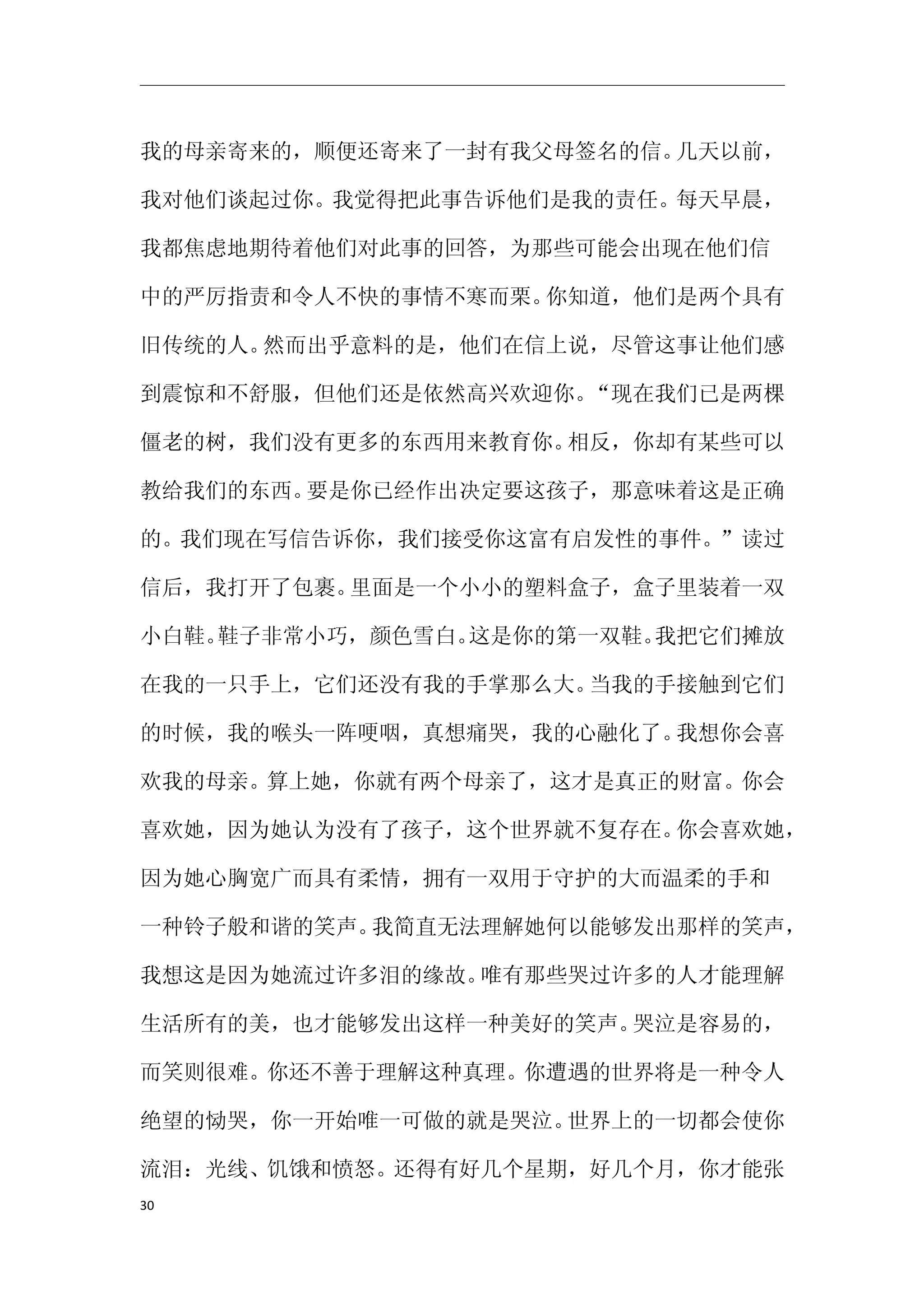 我的母亲寄来的，顺便还寄来了一封有我父母签名的信。几天以前，

我对他们谈起过你。我觉得把此事告诉他们是我的责任。每天早晨，

我都焦虑地期待着他们对此事的回答，为那些可能会出现在他们信

中的严厉指责和令人不快的事情不寒而栗。你知道，他们是两个具有

旧传统的人。然而出乎意料的是，他们在信上说，尽管这事让他们感

到震惊和不舒服，但他们还是依然高兴欢迎你。“现在我们已是两棵

僵老的树，我们没有更多的东西用来教育你。相反，你却有某些可以

教给我们的东西。要是你已经作出决定要这孩子，那意味着这是正确

的。我们现在写信告诉你，我们接受你这富有启发性的事件。”读过

信后，我打开了包裹。里面是一个小小的塑料盒子，盒子里装着一双

小白鞋。鞋子非常小巧，颜色雪白。这是你的第一双鞋。我把它们摊放

在我的一只手上，它们还没有我的手掌那么大。当我的手接触到它们

的时候，我的喉头一阵哽咽，真想痛哭，我的心融化了。我想你会喜

欢我的母亲。算上她，你就有两个母亲了，这才是真正的财富。你会

喜欢她，因为她认为没有了孩子，这个世界就不复存在。你会喜欢她，

因为她心胸宽广而具有柔情，拥有一双用于守护的大而温柔的手和

一种铃子般和谐的笑声。我简直无法理解她何以能够发出那样的笑声，

我想这是因为她流过许多泪的缘故。唯有那些哭过许多的人才能理解

生活所有的美，也才能够发出这样一种美好的笑声。哭泣是容易的，

而笑则很难。你还不善于理解这种真理。你遭遇的世界将是一种令人

绝望的恸哭，你一开始唯一可做的就是哭泣。世界上的一切都会使你

流泪：光线、饥饿和愤怒。还得有好几个星期，好几个月，你才能张
30
 