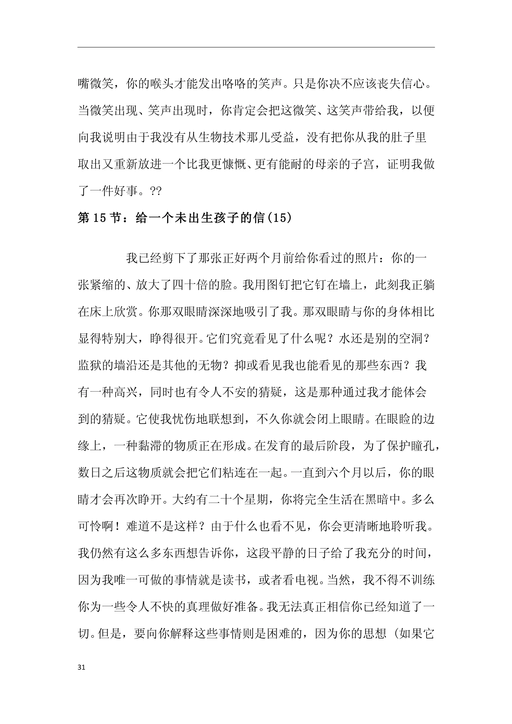 嘴微笑，你的喉头才能发出咯咯的笑声。只是你决不应该丧失信心。

当微笑出现、笑声出现时，你肯定会把这微笑、这笑声带给我，以便

向我说明由于我没有从生物技术那儿受益，没有把你从我的肚子里

取出又重新放进一个比我更慷慨、更有能耐的母亲的子宫，证明我做

了一件好事。??

第 15 节：给一个未出生孩子的信(15)


　　　　我已经剪下了那张正好两个月前给你看过的照片：你的一

张紧缩的、放大了四十倍的脸。我用图钉把它钉在墙上，此刻我正躺

在床上欣赏。你那双眼睛深深地吸引了我。那双眼睛与你的身体相比

显得特别大，睁得很开。它们究竟看见了什么呢？水还是别的空洞？

监狱的墙沿还是其他的无物？抑或看见我也能看见的那些东西？我

有一种高兴，同时也有令人不安的猜疑，这是那种通过我才能体会

到的猜疑。它使我忧伤地联想到，不久你就会闭上眼睛。在眼睑的边

缘上，一种黏滞的物质正在形成。在发育的最后阶段，为了保护瞳孔，

数日之后这物质就会把它们粘连在一起。一直到六个月以后，你的眼

睛才会再次睁开。大约有二十个星期，你将完全生活在黑暗中。多么

可怜啊！难道不是这样？由于什么也看不见，你会更清晰地聆听我。

我仍然有这么多东西想告诉你，这段平静的日子给了我充分的时间，

因为我唯一可做的事情就是读书，或者看电视。当然，我不得不训练

你为一些令人不快的真理做好准备。我无法真正相信你已经知道了一

切。但是，要向你解释这些事情则是困难的，因为你的思想 (如果它

31
 