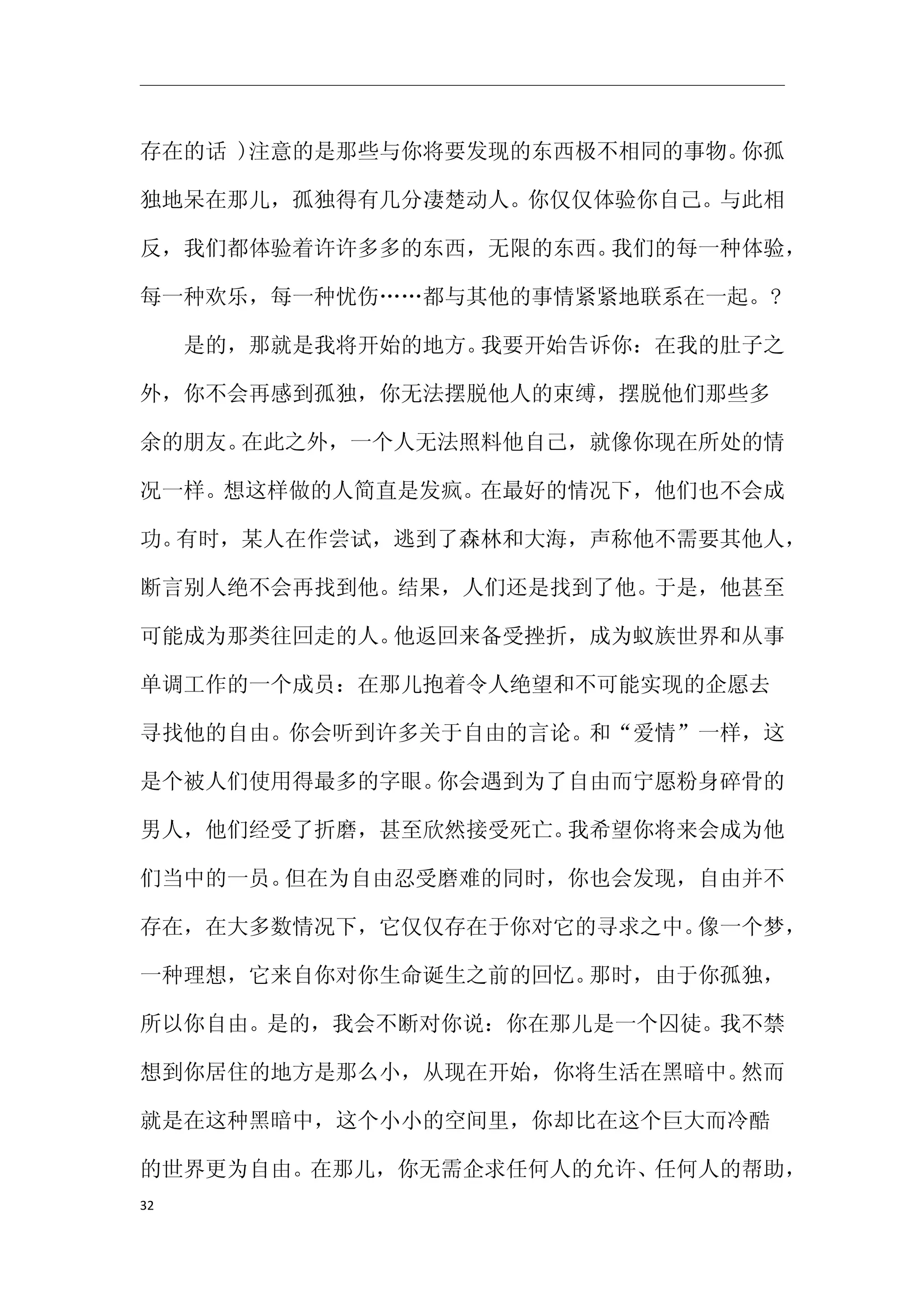 存在的话 )注意的是那些与你将要发现的东西极不相同的事物。你孤

独地呆在那儿，孤独得有几分凄楚动人。你仅仅体验你自己。与此相

反，我们都体验着许许多多的东西，无限的东西。我们的每一种体验，

每一种欢乐，每一种忧伤……都与其他的事情紧紧地联系在一起。?

　　是的，那就是我将开始的地方。我要开始告诉你：在我的肚子之

外，你不会再感到孤独，你无法摆脱他人的束缚，摆脱他们那些多

余的朋友。在此之外，一个人无法照料他自己，就像你现在所处的情

况一样。想这样做的人简直是发疯。在最好的情况下，他们也不会成

功。有时，某人在作尝试，逃到了森林和大海，声称他不需要其他人，

断言别人绝不会再找到他。结果，人们还是找到了他。于是，他甚至

可能成为那类往回走的人。他返回来备受挫折，成为蚁族世界和从事

单调工作的一个成员：在那儿抱着令人绝望和不可能实现的企愿去

寻找他的自由。你会听到许多关于自由的言论。和“爱情”一样，这

是个被人们使用得最多的字眼。你会遇到为了自由而宁愿粉身碎骨的

男人，他们经受了折磨，甚至欣然接受死亡。我希望你将来会成为他

们当中的一员。但在为自由忍受磨难的同时，你也会发现，自由并不

存在，在大多数情况下，它仅仅存在于你对它的寻求之中。像一个梦，

一种理想，它来自你对你生命诞生之前的回忆。那时，由于你孤独，

所以你自由。是的，我会不断对你说：你在那儿是一个囚徒。我不禁

想到你居住的地方是那么小，从现在开始，你将生活在黑暗中。然而

就是在这种黑暗中，这个小小的空间里，你却比在这个巨大而冷酷

的世界更为自由。在那儿，你无需企求任何人的允许、任何人的帮助，
32
 