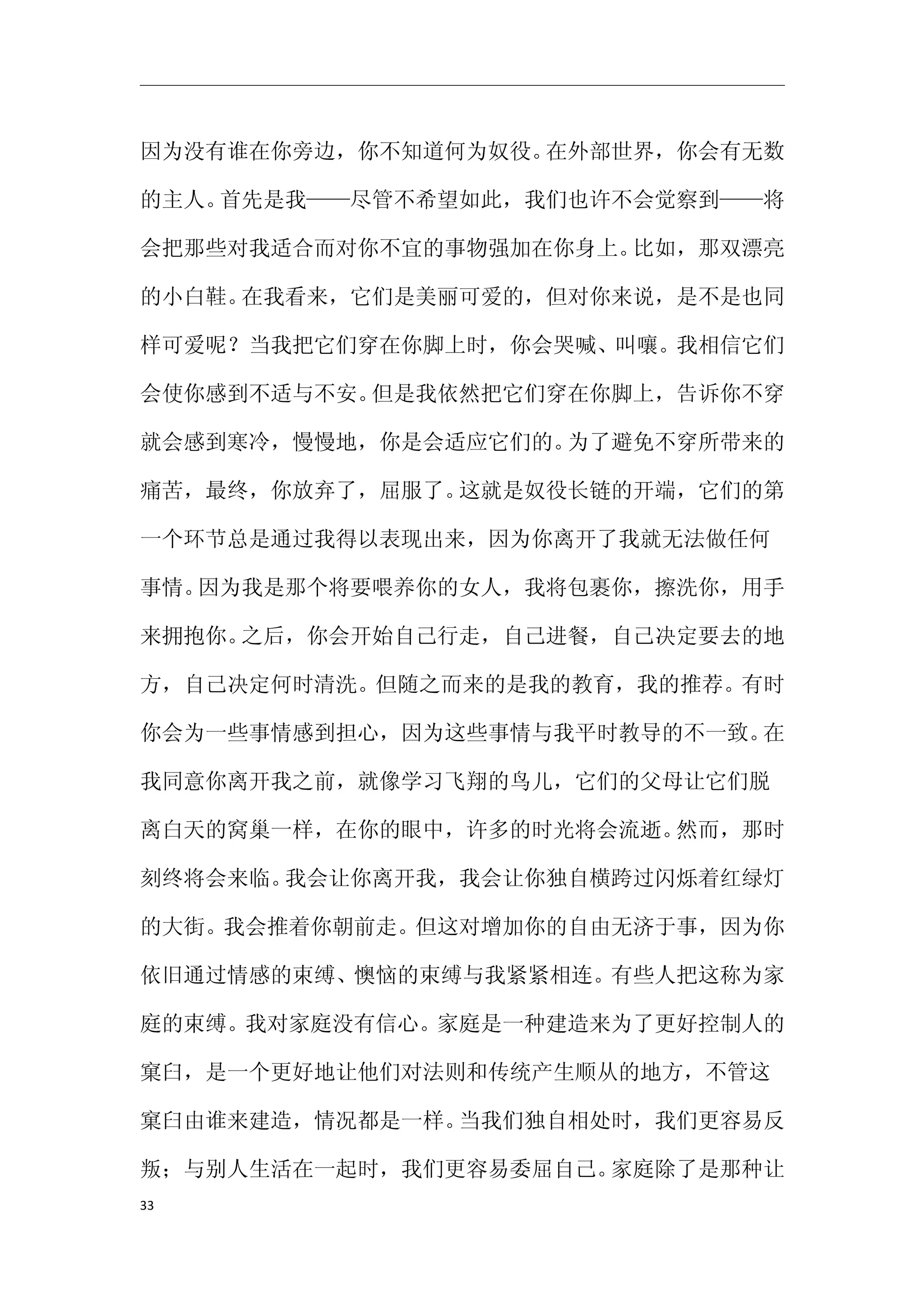 因为没有谁在你旁边，你不知道何为奴役。在外部世界，你会有无数

的主人。首先是我——尽管不希望如此，我们也许不会觉察到——将

会把那些对我适合而对你不宜的事物强加在你身上。比如，那双漂亮

的小白鞋。在我看来，它们是美丽可爱的，但对你来说，是不是也同

样可爱呢？当我把它们穿在你脚上时，你会哭喊、叫嚷。我相信它们

会使你感到不适与不安。但是我依然把它们穿在你脚上，告诉你不穿

就会感到寒冷，慢慢地，你是会适应它们的。为了避免不穿所带来的

痛苦，最终，你放弃了，屈服了。这就是奴役长链的开端，它们的第

一个环节总是通过我得以表现出来，因为你离开了我就无法做任何

事情。因为我是那个将要喂养你的女人，我将包裹你，擦洗你，用手

来拥抱你。之后，你会开始自己行走，自己进餐，自己决定要去的地

方，自己决定何时清洗。但随之而来的是我的教育，我的推荐。有时

你会为一些事情感到担心，因为这些事情与我平时教导的不一致。在

我同意你离开我之前，就像学习飞翔的鸟儿，它们的父母让它们脱

离白天的窝巢一样，在你的眼中，许多的时光将会流逝。然而，那时

刻终将会来临。我会让你离开我，我会让你独自横跨过闪烁着红绿灯

的大街。我会推着你朝前走。但这对增加你的自由无济于事，因为你

依旧通过情感的束缚、懊恼的束缚与我紧紧相连。有些人把这称为家

庭的束缚。我对家庭没有信心。家庭是一种建造来为了更好控制人的

窠臼，是一个更好地让他们对法则和传统产生顺从的地方，不管这

窠臼由谁来建造，情况都是一样。当我们独自相处时，我们更容易反

叛；与别人生活在一起时，我们更容易委屈自己。家庭除了是那种让
33
 