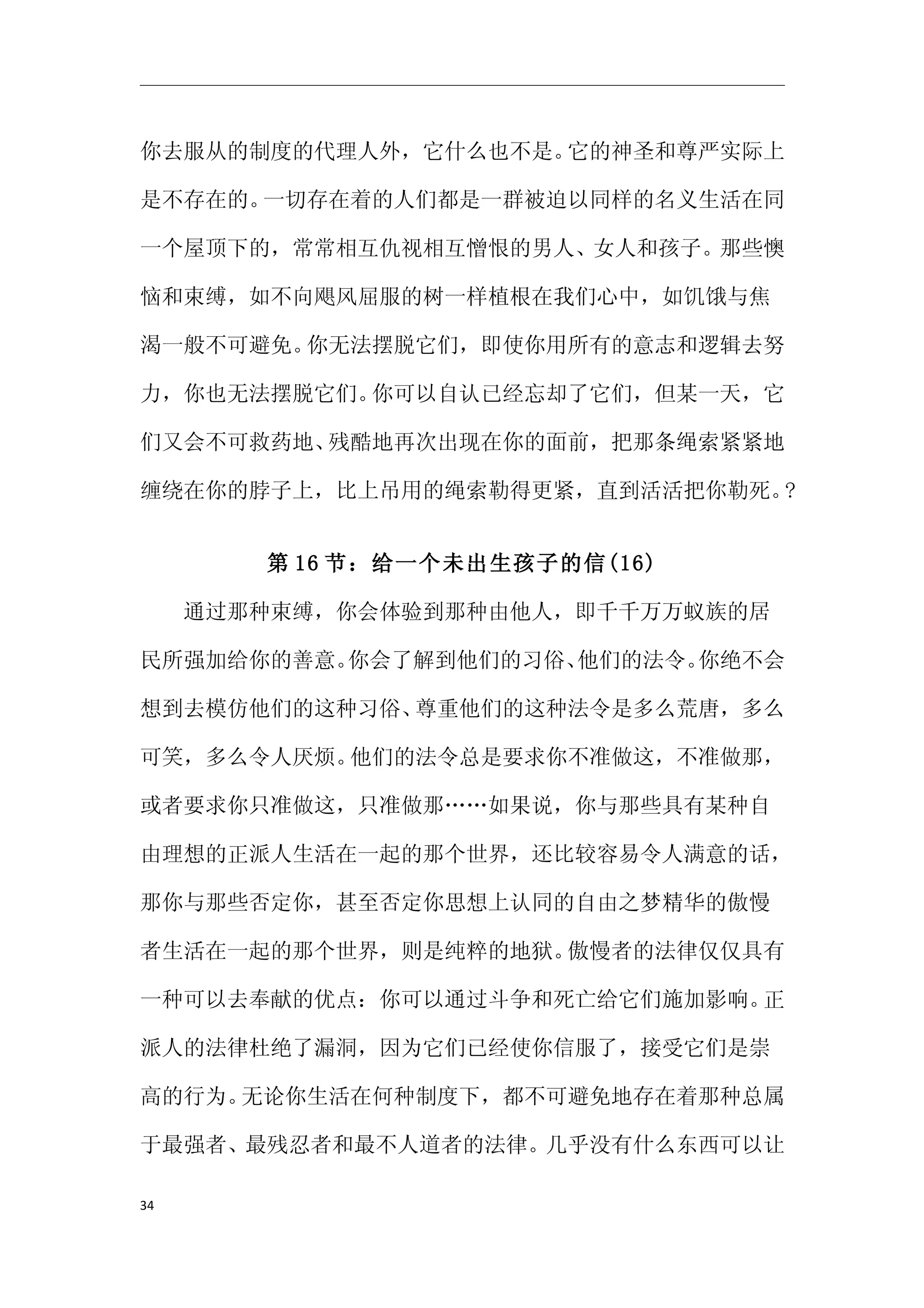 你去服从的制度的代理人外，它什么也不是。它的神圣和尊严实际上

是不存在的。一切存在着的人们都是一群被迫以同样的名义生活在同

一个屋顶下的，常常相互仇视相互憎恨的男人、女人和孩子。那些懊

恼和束缚，如不向飓风屈服的树一样植根在我们心中，如饥饿与焦

渴一般不可避免。你无法摆脱它们，即使你用所有的意志和逻辑去努

力，你也无法摆脱它们。你可以自认已经忘却了它们，但某一天，它

们又会不可救药地、残酷地再次出现在你的面前，把那条绳索紧紧地

缠绕在你的脖子上，比上吊用的绳索勒得更紧，直到活活把你勒死。?


      第 16 节：给一个未出生孩子的信(16)

　　通过那种束缚，你会体验到那种由他人，即千千万万蚁族的居

民所强加给你的善意。你会了解到他们的习俗、他们的法令。你绝不会

想到去模仿他们的这种习俗、尊重他们的这种法令是多么荒唐，多么

可笑，多么令人厌烦。他们的法令总是要求你不准做这，不准做那，

或者要求你只准做这，只准做那……如果说，你与那些具有某种自

由理想的正派人生活在一起的那个世界，还比较容易令人满意的话，

那你与那些否定你，甚至否定你思想上认同的自由之梦精华的傲慢

者生活在一起的那个世界，则是纯粹的地狱。傲慢者的法律仅仅具有

一种可以去奉献的优点：你可以通过斗争和死亡给它们施加影响。正

派人的法律杜绝了漏洞，因为它们已经使你信服了，接受它们是崇

高的行为。无论你生活在何种制度下，都不可避免地存在着那种总属

于最强者、最残忍者和最不人道者的法律。几乎没有什么东西可以让

34
 