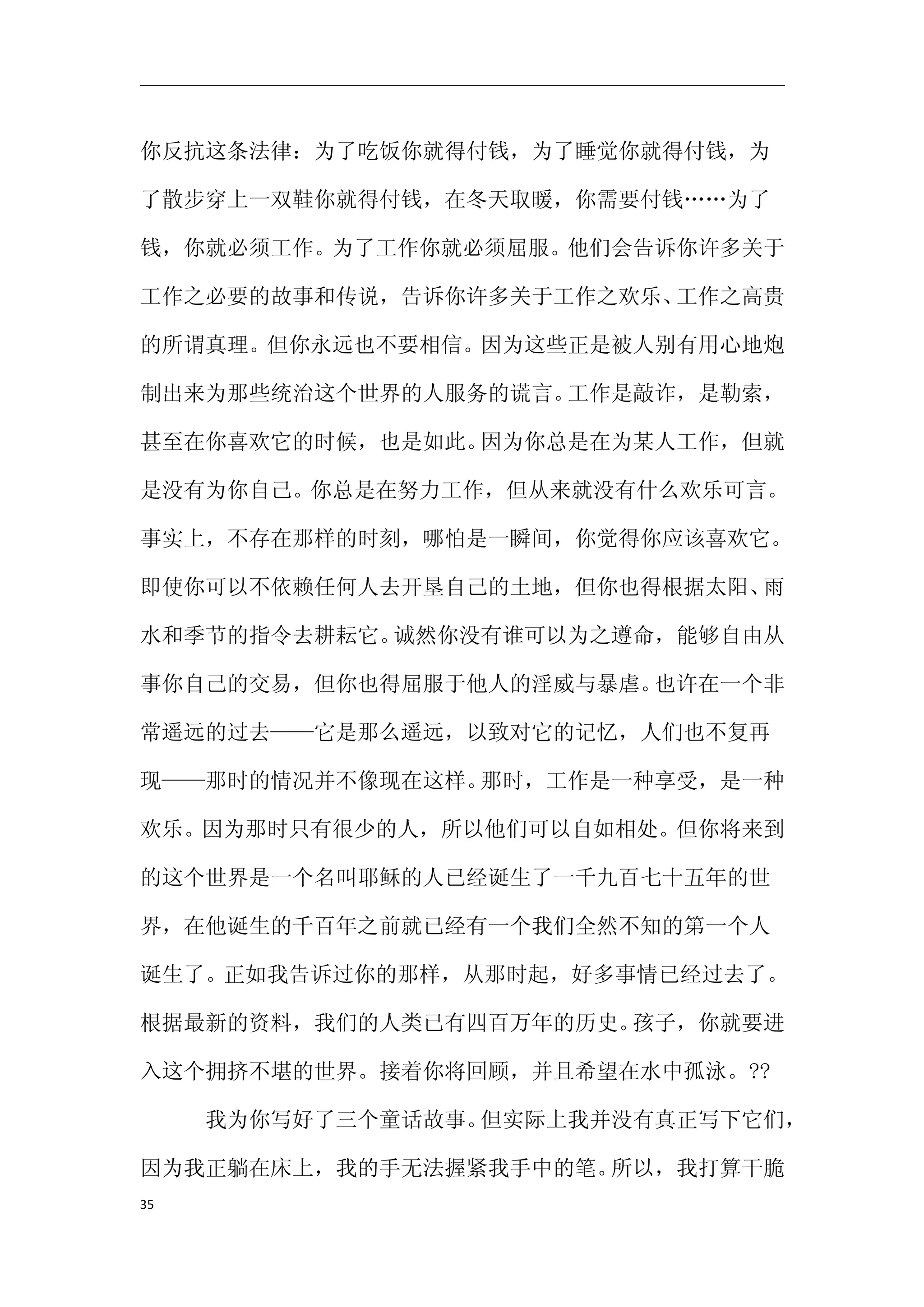 你反抗这条法律：为了吃饭你就得付钱，为了睡觉你就得付钱，为

了散步穿上一双鞋你就得付钱，在冬天取暖，你需要付钱……为了

钱，你就必须工作。为了工作你就必须屈服。他们会告诉你许多关于

工作之必要的故事和传说，告诉你许多关于工作之欢乐、工作之高贵

的所谓真理。但你永远也不要相信。因为这些正是被人别有用心地炮

制出来为那些统治这个世界的人服务的谎言。工作是敲诈，是勒索，

甚至在你喜欢它的时候，也是如此。因为你总是在为某人工作，但就

是没有为你自己。你总是在努力工作，但从来就没有什么欢乐可言。

事实上，不存在那样的时刻，哪怕是一瞬间，你觉得你应该喜欢它。

即使你可以不依赖任何人去开垦自己的土地，但你也得根据太阳、雨

水和季节的指令去耕耘它。诚然你没有谁可以为之遵命，能够自由从

事你自己的交易，但你也得屈服于他人的淫威与暴虐。也许在一个非

常遥远的过去——它是那么遥远，以致对它的记忆，人们也不复再

现——那时的情况并不像现在这样。那时，工作是一种享受，是一种

欢乐。因为那时只有很少的人，所以他们可以自如相处。但你将来到

的这个世界是一个名叫耶稣的人已经诞生了一千九百七十五年的世

界，在他诞生的千百年之前就已经有一个我们全然不知的第一个人

诞生了。正如我告诉过你的那样，从那时起，好多事情已经过去了。

根据最新的资料，我们的人类已有四百万年的历史。孩子，你就要进

入这个拥挤不堪的世界。接着你将回顾，并且希望在水中孤泳。??

　　　我为你写好了三个童话故事。但实际上我并没有真正写下它们，

因为我正躺在床上，我的手无法握紧我手中的笔。所以，我打算干脆
35
 