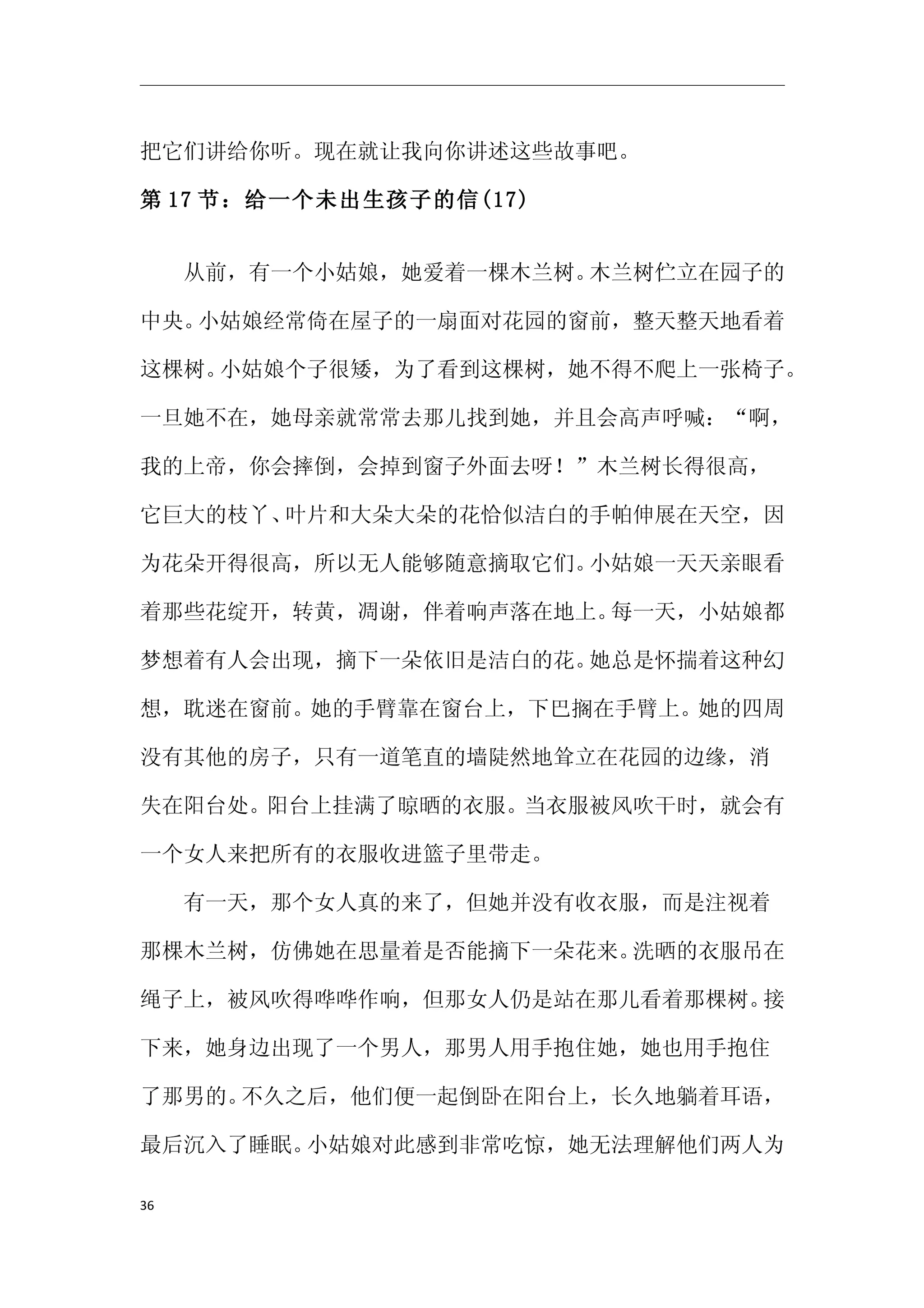 把它们讲给你听。现在就让我向你讲述这些故事吧。

第 17 节：给一个未出生孩子的信(17)


　　从前，有一个小姑娘，她爱着一棵木兰树。木兰树伫立在园子的

中央。小姑娘经常倚在屋子的一扇面对花园的窗前，整天整天地看着

这棵树。小姑娘个子很矮，为了看到这棵树，她不得不爬上一张椅子。

一旦她不在，她母亲就常常去那儿找到她，并且会高声呼喊：“啊，

我的上帝，你会摔倒，会掉到窗子外面去呀！”木兰树长得很高，

它巨大的枝丫、叶片和大朵大朵的花恰似洁白的手帕伸展在天空，因

为花朵开得很高，所以无人能够随意摘取它们。小姑娘一天天亲眼看

着那些花绽开，转黄，凋谢，伴着响声落在地上。每一天，小姑娘都

梦想着有人会出现，摘下一朵依旧是洁白的花。她总是怀揣着这种幻

想，耽迷在窗前。她的手臂靠在窗台上，下巴搁在手臂上。她的四周

没有其他的房子，只有一道笔直的墙陡然地耸立在花园的边缘，消

失在阳台处。阳台上挂满了晾晒的衣服。当衣服被风吹干时，就会有

一个女人来把所有的衣服收进篮子里带走。

　　有一天，那个女人真的来了，但她并没有收衣服，而是注视着

那棵木兰树，仿佛她在思量着是否能摘下一朵花来。洗晒的衣服吊在

绳子上，被风吹得哗哗作响，但那女人仍是站在那儿看着那棵树。接

下来，她身边出现了一个男人，那男人用手抱住她，她也用手抱住

了那男的。不久之后，他们便一起倒卧在阳台上，长久地躺着耳语，

最后沉入了睡眠。小姑娘对此感到非常吃惊，她无法理解他们两人为

36
 