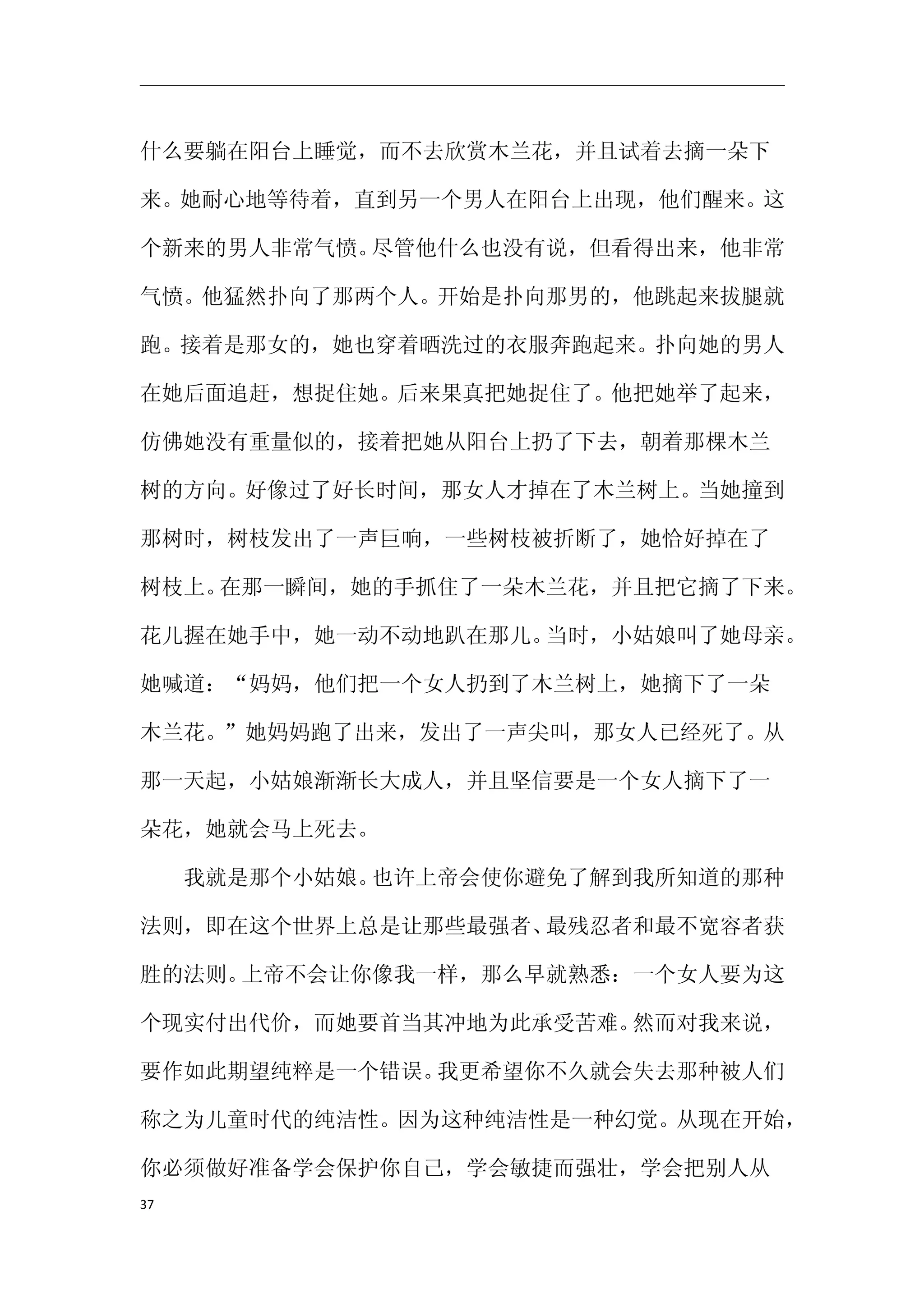 什么要躺在阳台上睡觉，而不去欣赏木兰花，并且试着去摘一朵下

来。她耐心地等待着，直到另一个男人在阳台上出现，他们醒来。这

个新来的男人非常气愤。尽管他什么也没有说，但看得出来，他非常

气愤。他猛然扑向了那两个人。开始是扑向那男的，他跳起来拔腿就

跑。接着是那女的，她也穿着晒洗过的衣服奔跑起来。扑向她的男人

在她后面追赶，想捉住她。后来果真把她捉住了。他把她举了起来，

仿佛她没有重量似的，接着把她从阳台上扔了下去，朝着那棵木兰

树的方向。好像过了好长时间，那女人才掉在了木兰树上。当她撞到

那树时，树枝发出了一声巨响，一些树枝被折断了，她恰好掉在了

树枝上。在那一瞬间，她的手抓住了一朵木兰花，并且把它摘了下来。

花儿握在她手中，她一动不动地趴在那儿。当时，小姑娘叫了她母亲。

她喊道：“妈妈，他们把一个女人扔到了木兰树上，她摘下了一朵

木兰花。”她妈妈跑了出来，发出了一声尖叫，那女人已经死了。从

那一天起，小姑娘渐渐长大成人，并且坚信要是一个女人摘下了一

朵花，她就会马上死去。

　　我就是那个小姑娘。也许上帝会使你避免了解到我所知道的那种

法则，即在这个世界上总是让那些最强者、最残忍者和最不宽容者获

胜的法则。上帝不会让你像我一样，那么早就熟悉：一个女人要为这

个现实付出代价，而她要首当其冲地为此承受苦难。然而对我来说，

要作如此期望纯粹是一个错误。我更希望你不久就会失去那种被人们

称之为儿童时代的纯洁性。因为这种纯洁性是一种幻觉。从现在开始，

你必须做好准备学会保护你自己，学会敏捷而强壮，学会把别人从
37
 