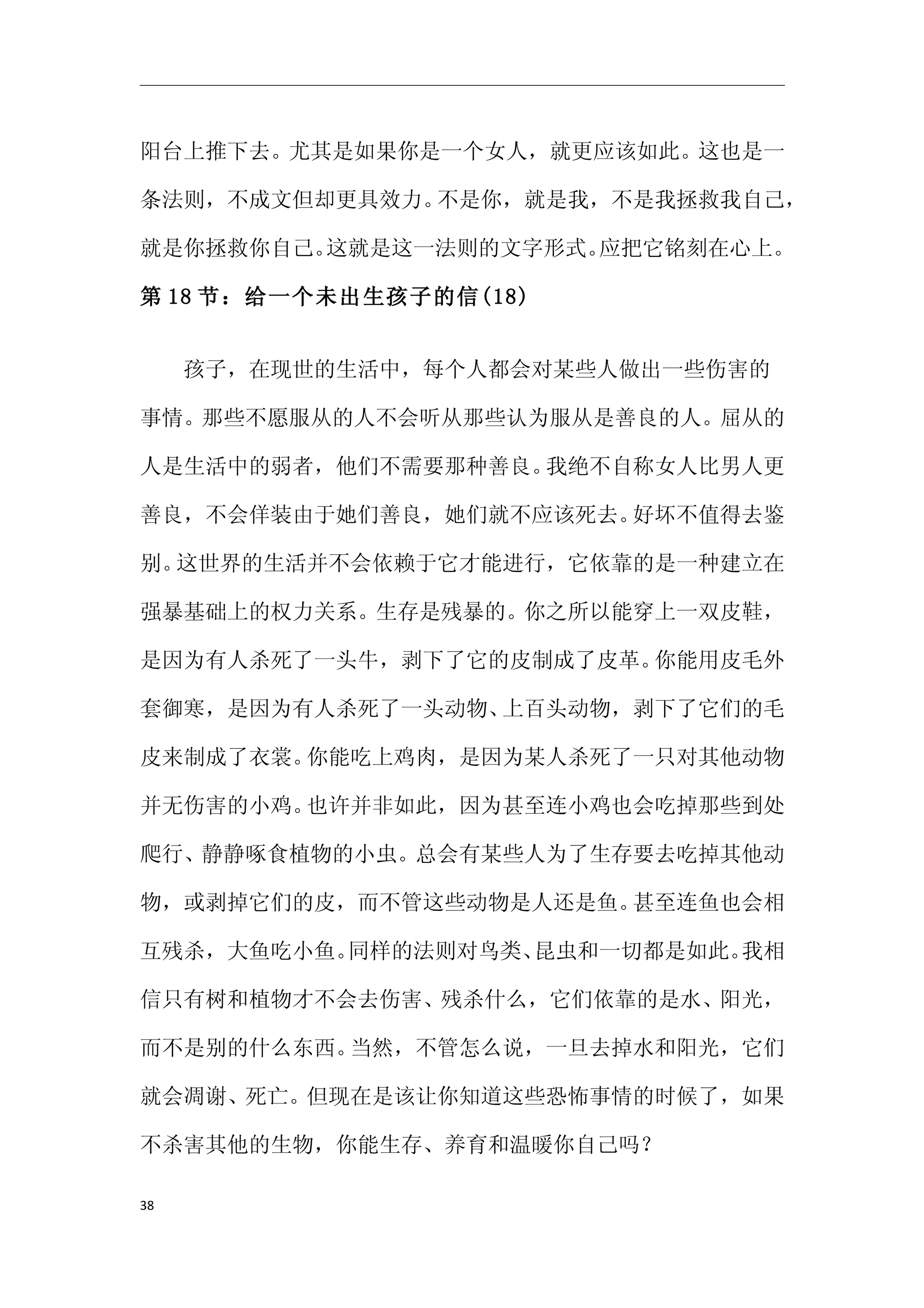 阳台上推下去。尤其是如果你是一个女人，就更应该如此。这也是一

条法则，不成文但却更具效力。不是你，就是我，不是我拯救我自己，

就是你拯救你自己。这就是这一法则的文字形式。应把它铭刻在心上。

第 18 节：给一个未出生孩子的信(18)


　　孩子，在现世的生活中，每个人都会对某些人做出一些伤害的

事情。那些不愿服从的人不会听从那些认为服从是善良的人。屈从的

人是生活中的弱者，他们不需要那种善良。我绝不自称女人比男人更

善良，不会佯装由于她们善良，她们就不应该死去。好坏不值得去鉴

别。这世界的生活并不会依赖于它才能进行，它依靠的是一种建立在

强暴基础上的权力关系。生存是残暴的。你之所以能穿上一双皮鞋，

是因为有人杀死了一头牛，剥下了它的皮制成了皮革。你能用皮毛外

套御寒，是因为有人杀死了一头动物、上百头动物，剥下了它们的毛

皮来制成了衣裳。你能吃上鸡肉，是因为某人杀死了一只对其他动物

并无伤害的小鸡。也许并非如此，因为甚至连小鸡也会吃掉那些到处

爬行、静静啄食植物的小虫。总会有某些人为了生存要去吃掉其他动

物，或剥掉它们的皮，而不管这些动物是人还是鱼。甚至连鱼也会相

互残杀，大鱼吃小鱼。同样的法则对鸟类、昆虫和一切都是如此。我相

信只有树和植物才不会去伤害、残杀什么，它们依靠的是水、阳光，

而不是别的什么东西。当然，不管怎么说，一旦去掉水和阳光，它们

就会凋谢、死亡。但现在是该让你知道这些恐怖事情的时候了，如果

不杀害其他的生物，你能生存、养育和温暖你自己吗？

38
 