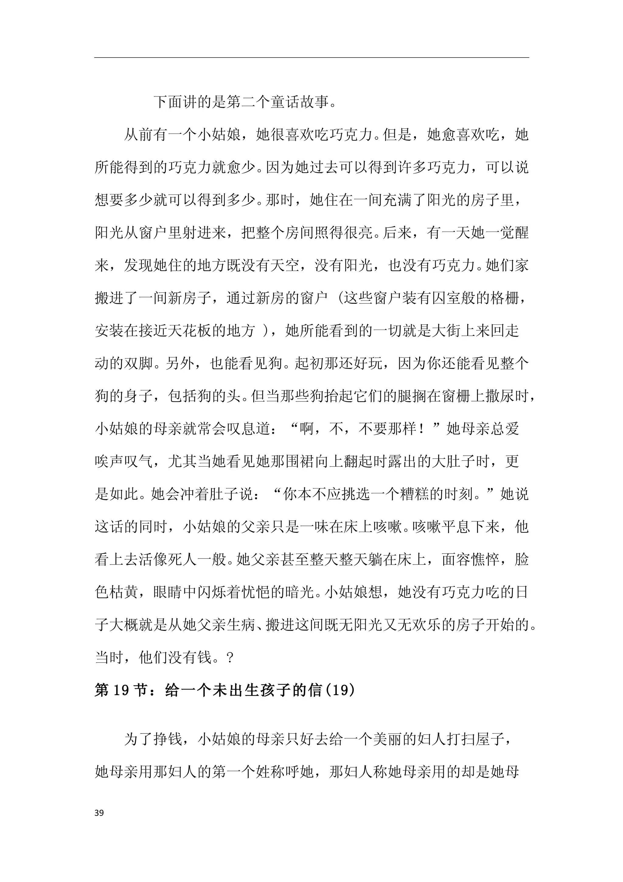 　　　　下面讲的是第二个童话故事。

　　从前有一个小姑娘，她很喜欢吃巧克力。但是，她愈喜欢吃，她

所能得到的巧克力就愈少。因为她过去可以得到许多巧克力，可以说

想要多少就可以得到多少。那时，她住在一间充满了阳光的房子里，

阳光从窗户里射进来，把整个房间照得很亮。后来，有一天她一觉醒

来，发现她住的地方既没有天空，没有阳光，也没有巧克力。她们家

搬进了一间新房子，通过新房的窗户 (这些窗户装有囚室般的格栅，

安装在接近天花板的地方 )，她所能看到的一切就是大街上来回走

动的双脚。另外，也能看见狗。起初那还好玩，因为你还能看见整个

狗的身子，包括狗的头。但当那些狗抬起它们的腿搁在窗栅上撒尿时，

小姑娘的母亲就常会叹息道：“啊，不，不要那样！”她母亲总爱

唉声叹气，尤其当她看见她那围裙向上翻起时露出的大肚子时，更

是如此。她会冲着肚子说：“你本不应挑选一个糟糕的时刻。”她说

这话的同时，小姑娘的父亲只是一味在床上咳嗽。咳嗽平息下来，他

看上去活像死人一般。她父亲甚至整天整天躺在床上，面容憔悴，脸

色枯黄，眼睛中闪烁着忧悒的暗光。小姑娘想，她没有巧克力吃的日

子大概就是从她父亲生病、搬进这间既无阳光又无欢乐的房子开始的。

当时，他们没有钱。?

第 19 节：给一个未出生孩子的信(19)


　　为了挣钱，小姑娘的母亲只好去给一个美丽的妇人打扫屋子，

她母亲用那妇人的第一个姓称呼她，那妇人称她母亲用的却是她母

39
 