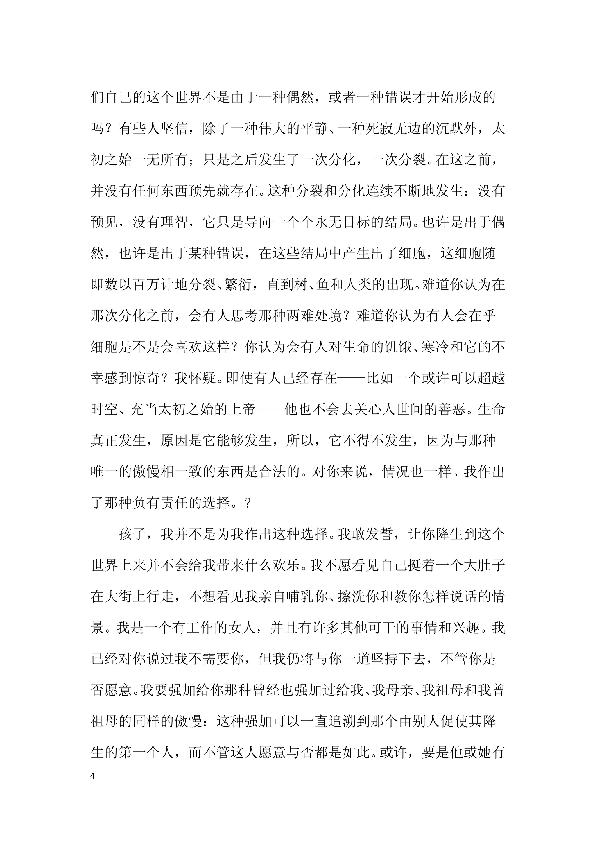 们自己的这个世界不是由于一种偶然，或者一种错误才开始形成的

吗？有些人坚信，除了一种伟大的平静、一种死寂无边的沉默外，太

初之始一无所有；只是之后发生了一次分化，一次分裂。在这之前，

并没有任何东西预先就存在。这种分裂和分化连续不断地发生：没有

预见，没有理智，它只是导向一个个永无目标的结局。也许是出于偶

然，也许是出于某种错误，在这些结局中产生出了细胞，这细胞随

即数以百万计地分裂、繁衍，直到树、鱼和人类的出现。难道你认为在

那次分化之前，会有人思考那种两难处境？难道你认为有人会在乎

细胞是不是会喜欢这样？你认为会有人对生命的饥饿、寒冷和它的不

幸感到惊奇？我怀疑。即使有人已经存在——比如一个或许可以超越

时空、充当太初之始的上帝——他也不会去关心人世间的善恶。生命

真正发生，原因是它能够发生，所以，它不得不发生，因为与那种

唯一的傲慢相一致的东西是合法的。对你来说，情况也一样。我作出

了那种负有责任的选择。?

　　孩子，我并不是为我作出这种选择。我敢发誓，让你降生到这个

世界上来并不会给我带来什么欢乐。我不愿看见自己挺着一个大肚子

在大街上行走，不想看见我亲自哺乳你、擦洗你和教你怎样说话的情

景。我是一个有工作的女人，并且有许多其他可干的事情和兴趣。我

已经对你说过我不需要你，但我仍将与你一道坚持下去，不管你是

否愿意。我要强加给你那种曾经也强加过给我、我母亲、我祖母和我曾

祖母的同样的傲慢：这种强加可以一直追溯到那个由别人促使其降

生的第一个人，而不管这人愿意与否都是如此。或许，要是他或她有
4
 