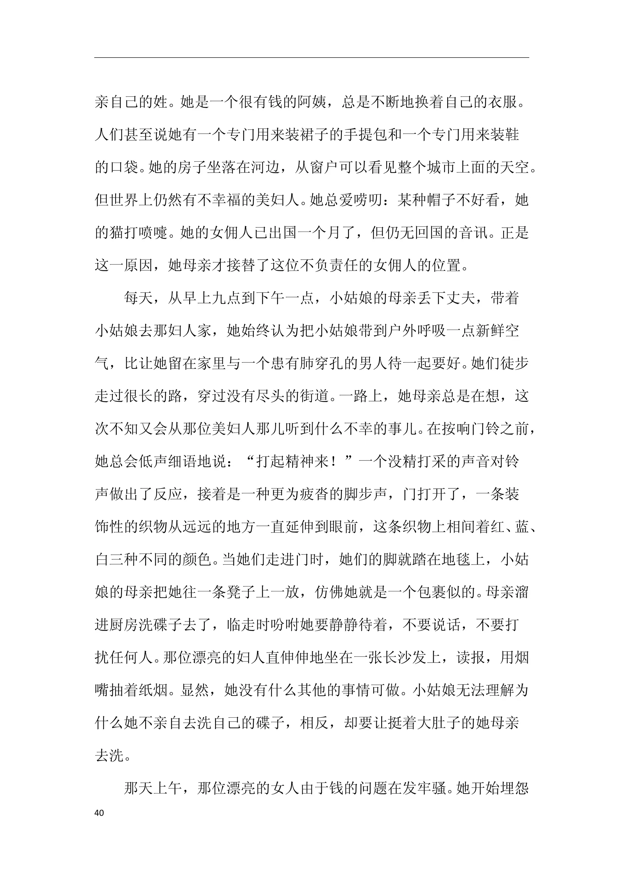 亲自己的姓。她是一个很有钱的阿姨，总是不断地换着自己的衣服。

人们甚至说她有一个专门用来装裙子的手提包和一个专门用来装鞋

的口袋。她的房子坐落在河边，从窗户可以看见整个城市上面的天空。

但世界上仍然有不幸福的美妇人。她总爱唠叨：某种帽子不好看，她

的猫打喷嚏。她的女佣人已出国一个月了，但仍无回国的音讯。正是

这一原因，她母亲才接替了这位不负责任的女佣人的位置。

　　每天，从早上九点到下午一点，小姑娘的母亲丢下丈夫，带着

小姑娘去那妇人家，她始终认为把小姑娘带到户外呼吸一点新鲜空

气，比让她留在家里与一个患有肺穿孔的男人待一起要好。她们徒步

走过很长的路，穿过没有尽头的街道。一路上，她母亲总是在想，这

次不知又会从那位美妇人那儿听到什么不幸的事儿。在按响门铃之前，

她总会低声细语地说：“打起精神来！”一个没精打采的声音对铃

声做出了反应，接着是一种更为疲沓的脚步声，门打开了，一条装

饰性的织物从远远的地方一直延伸到眼前，这条织物上相间着红、蓝、

白三种不同的颜色。当她们走进门时，她们的脚就踏在地毯上，小姑

娘的母亲把她往一条凳子上一放，仿佛她就是一个包裹似的。母亲溜

进厨房洗碟子去了，临走时吩咐她要静静待着，不要说话，不要打

扰任何人。那位漂亮的妇人直伸伸地坐在一张长沙发上，读报，用烟

嘴抽着纸烟。显然，她没有什么其他的事情可做。小姑娘无法理解为

什么她不亲自去洗自己的碟子，相反，却要让挺着大肚子的她母亲

去洗。

　　那天上午，那位漂亮的女人由于钱的问题在发牢骚。她开始埋怨
40
 