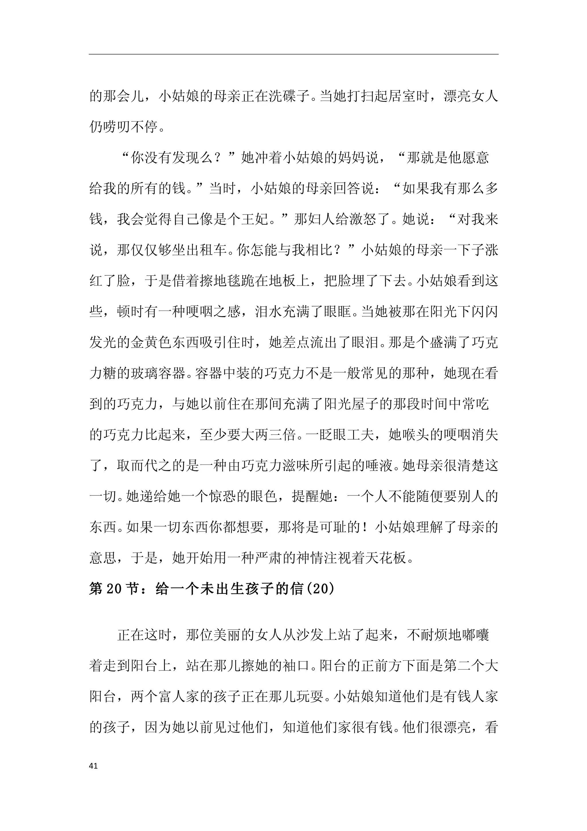 的那会儿，小姑娘的母亲正在洗碟子。当她打扫起居室时，漂亮女人

仍唠叨不停。

　　“你没有发现么？”她冲着小姑娘的妈妈说，“那就是他愿意

给我的所有的钱。”当时，小姑娘的母亲回答说：“如果我有那么多

钱，我会觉得自己像是个王妃。”那妇人给激怒了。她说：“对我来

说，那仅仅够坐出租车。你怎能与我相比？”小姑娘的母亲一下子涨

红了脸，于是借着擦地毯跪在地板上，把脸埋了下去。小姑娘看到这

些，顿时有一种哽咽之感，泪水充满了眼眶。当她被那在阳光下闪闪

发光的金黄色东西吸引住时，她差点流出了眼泪。那是个盛满了巧克

力糖的玻璃容器。容器中装的巧克力不是一般常见的那种，她现在看

到的巧克力，与她以前住在那间充满了阳光屋子的那段时间中常吃

的巧克力比起来，至少要大两三倍。一眨眼工夫，她喉头的哽咽消失

了，取而代之的是一种由巧克力滋味所引起的唾液。她母亲很清楚这

一切。她递给她一个惊恐的眼色，提醒她：一个人不能随便要别人的

东西。如果一切东西你都想要，那将是可耻的！小姑娘理解了母亲的

意思，于是，她开始用一种严肃的神情注视着天花板。

第 20 节：给一个未出生孩子的信(20)


　　正在这时，那位美丽的女人从沙发上站了起来，不耐烦地嘟囔

着走到阳台上，站在那儿擦她的袖口。阳台的正前方下面是第二个大

阳台，两个富人家的孩子正在那儿玩耍。小姑娘知道他们是有钱人家

的孩子，因为她以前见过他们，知道他们家很有钱。他们很漂亮，看

41
 