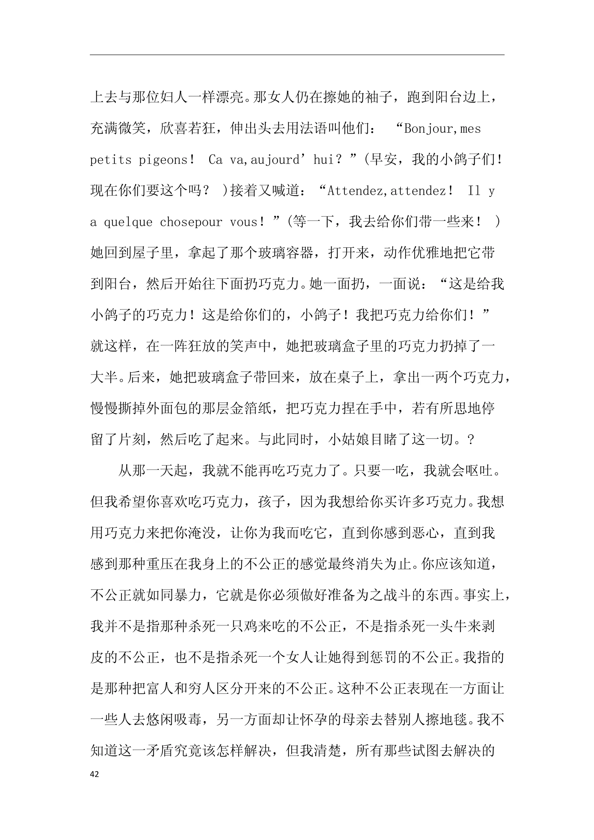 上去与那位妇人一样漂亮。那女人仍在擦她的袖子，跑到阳台边上，

充满微笑，欣喜若狂，伸出头去用法语叫他们： “Bonjour,mes

petits pigeons！ Ca va,aujourd’hui？”(早安，我的小鸽子们！

现在你们要这个吗？ )接着又喊道：“Attendez,attendez！ Il y

a quelque chosepour vous！”(等一下，我去给你们带一些来！ )

她回到屋子里，拿起了那个玻璃容器，打开来，动作优雅地把它带

到阳台，然后开始往下面扔巧克力。她一面扔，一面说：“这是给我

小鸽子的巧克力！这是给你们的，小鸽子！我把巧克力给你们！”

就这样，在一阵狂放的笑声中，她把玻璃盒子里的巧克力扔掉了一

大半。后来，她把玻璃盒子带回来，放在桌子上，拿出一两个巧克力，

慢慢撕掉外面包的那层金箔纸，把巧克力捏在手中，若有所思地停

留了片刻，然后吃了起来。与此同时，小姑娘目睹了这一切。?

　　从那一天起，我就不能再吃巧克力了。只要一吃，我就会呕吐。

但我希望你喜欢吃巧克力，孩子，因为我想给你买许多巧克力。我想

用巧克力来把你淹没，让你为我而吃它，直到你感到恶心，直到我

感到那种重压在我身上的不公正的感觉最终消失为止。你应该知道，

不公正就如同暴力，它就是你必须做好准备为之战斗的东西。事实上，

我并不是指那种杀死一只鸡来吃的不公正，不是指杀死一头牛来剥

皮的不公正，也不是指杀死一个女人让她得到惩罚的不公正。我指的

是那种把富人和穷人区分开来的不公正。这种不公正表现在一方面让

一些人去悠闲吸毒，另一方面却让怀孕的母亲去替别人擦地毯。我不

知道这一矛盾究竟该怎样解决，但我清楚，所有那些试图去解决的
42
 