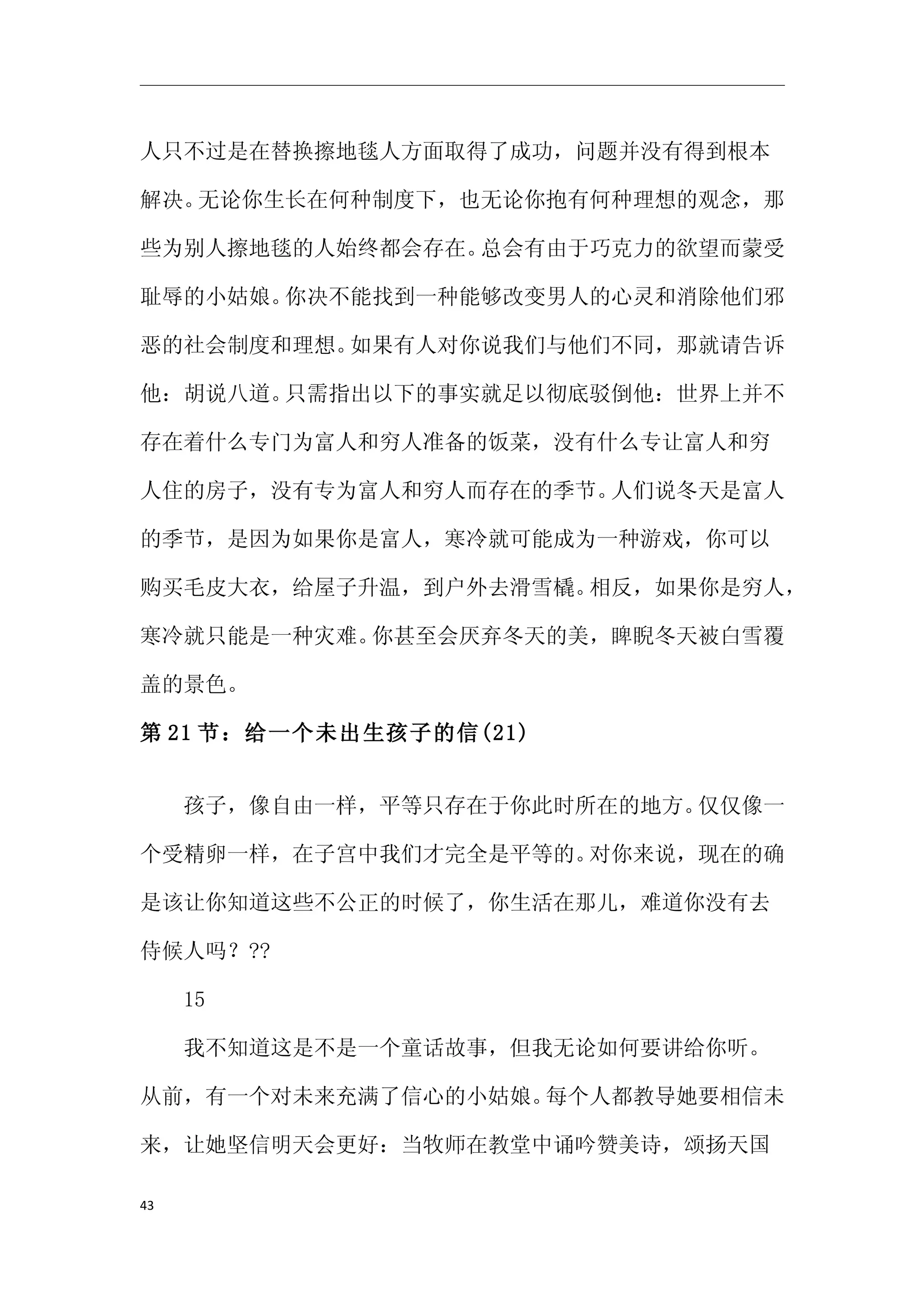 人只不过是在替换擦地毯人方面取得了成功，问题并没有得到根本

解决。无论你生长在何种制度下，也无论你抱有何种理想的观念，那

些为别人擦地毯的人始终都会存在。总会有由于巧克力的欲望而蒙受

耻辱的小姑娘。你决不能找到一种能够改变男人的心灵和消除他们邪

恶的社会制度和理想。如果有人对你说我们与他们不同，那就请告诉

他：胡说八道。只需指出以下的事实就足以彻底驳倒他：世界上并不

存在着什么专门为富人和穷人准备的饭菜，没有什么专让富人和穷

人住的房子，没有专为富人和穷人而存在的季节。人们说冬天是富人

的季节，是因为如果你是富人，寒冷就可能成为一种游戏，你可以

购买毛皮大衣，给屋子升温，到户外去滑雪橇。相反，如果你是穷人，

寒冷就只能是一种灾难。你甚至会厌弃冬天的美，睥睨冬天被白雪覆

盖的景色。

第 21 节：给一个未出生孩子的信(21)


　　孩子，像自由一样，平等只存在于你此时所在的地方。仅仅像一

个受精卵一样，在子宫中我们才完全是平等的。对你来说，现在的确

是该让你知道这些不公正的时候了，你生活在那儿，难道你没有去

侍候人吗？??

　　15

　　我不知道这是不是一个童话故事，但我无论如何要讲给你听。

从前，有一个对未来充满了信心的小姑娘。每个人都教导她要相信未

来，让她坚信明天会更好：当牧师在教堂中诵吟赞美诗，颂扬天国

43
 
