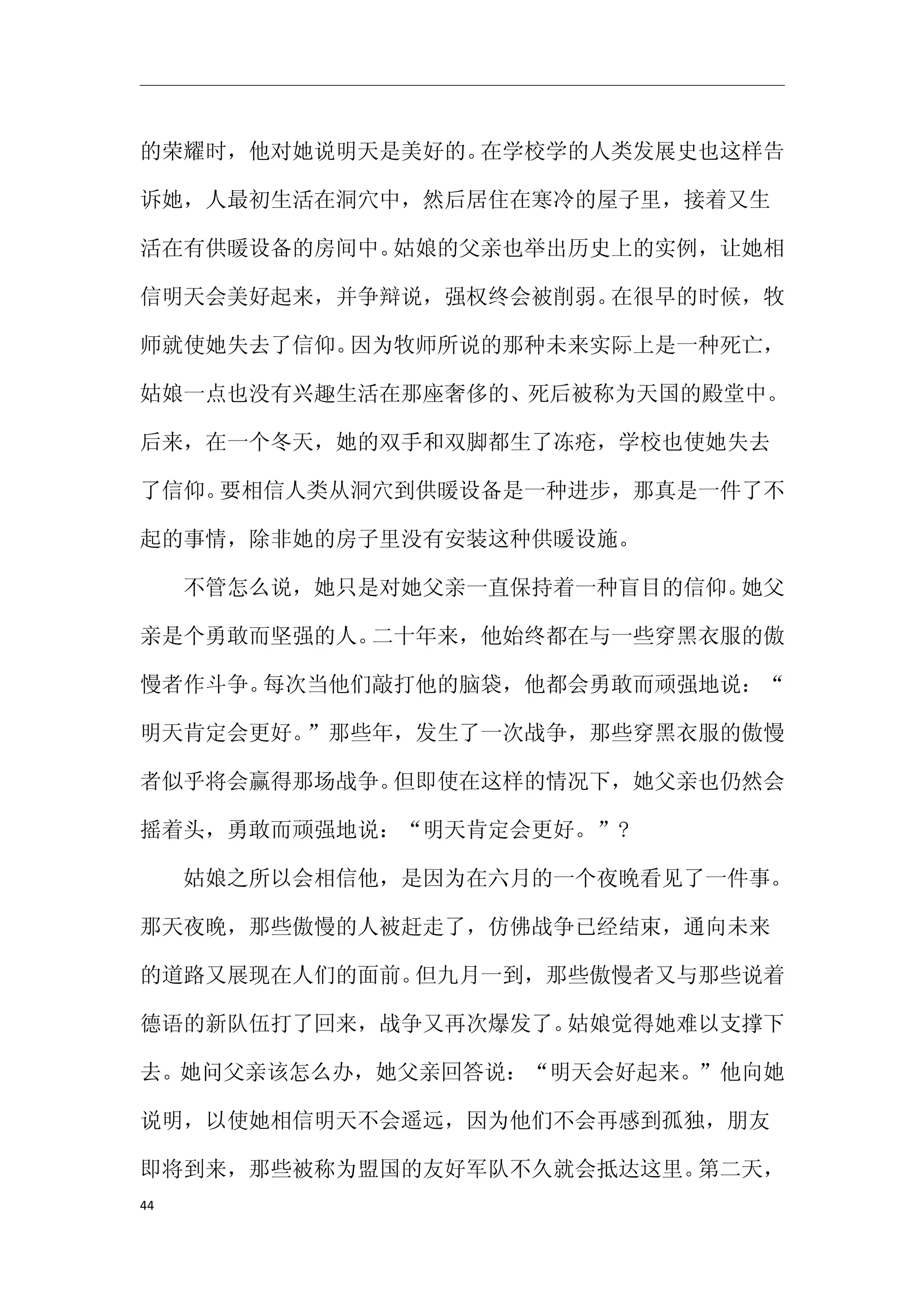 的荣耀时，他对她说明天是美好的。在学校学的人类发展史也这样告

诉她，人最初生活在洞穴中，然后居住在寒冷的屋子里，接着又生

活在有供暖设备的房间中。姑娘的父亲也举出历史上的实例，让她相

信明天会美好起来，并争辩说，强权终会被削弱。在很早的时候，牧

师就使她失去了信仰。因为牧师所说的那种未来实际上是一种死亡，

姑娘一点也没有兴趣生活在那座奢侈的、死后被称为天国的殿堂中。

后来，在一个冬天，她的双手和双脚都生了冻疮，学校也使她失去

了信仰。要相信人类从洞穴到供暖设备是一种进步，那真是一件了不

起的事情，除非她的房子里没有安装这种供暖设施。

　　不管怎么说，她只是对她父亲一直保持着一种盲目的信仰。她父

亲是个勇敢而坚强的人。二十年来，他始终都在与一些穿黑衣服的傲

慢者作斗争。每次当他们敲打他的脑袋，他都会勇敢而顽强地说：“

明天肯定会更好。”那些年，发生了一次战争，那些穿黑衣服的傲慢

者似乎将会赢得那场战争。但即使在这样的情况下，她父亲也仍然会

摇着头，勇敢而顽强地说：“明天肯定会更好。”?

　　姑娘之所以会相信他，是因为在六月的一个夜晚看见了一件事。

那天夜晚，那些傲慢的人被赶走了，仿佛战争已经结束，通向未来

的道路又展现在人们的面前。但九月一到，那些傲慢者又与那些说着

德语的新队伍打了回来，战争又再次爆发了。姑娘觉得她难以支撑下

去。她问父亲该怎么办，她父亲回答说：“明天会好起来。”他向她

说明，以使她相信明天不会遥远，因为他们不会再感到孤独，朋友

即将到来，那些被称为盟国的友好军队不久就会抵达这里。第二天，
44
 